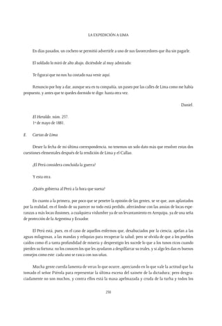 La expedición a Lima
230
En días pasados, un cochero se permitió advertirle a uno de sus favorecedores que iba sin pagarle.
El soldado lo miró de alto abajo, diciéndole al muy admirado:
Te figurai que no nos ha costado naa venir aquí.
Renuncio por hoy a dar, aunque sea en tu compañía, un paseo por las calles de Lima como me había
propuesto, y antes que te quedes dormido te digo: hasta otra vez.
Daniel.
El Heraldo, núm. 257.
1º de mayo de 1881.
E.	 Cartas de Lima
Desee la fecha de mi última correspondencia, no tenemos un solo dato más que resolver estas dos
cuestiones elementales después de la rendición de Lima y el Callao.
¿El Perú considera concluida la guerra?
Y esta otra.
¿Quién gobierna al Perú a la hora que suena?
En cuanto a la primera, por poco que se penetre la opinión de las gentes, se ve que, aun aplastados
por la realidad, en el fondo de su parecer no todo está perdido, aferrándose con las ansias de locas espe-
ranzas a más locas ilusiones, a cualquiera vislumbre ya de un levantamiento en Arequipa, ya de una seña
de protección de la Argentina y Ecuador.
El Perú está, pues, en el caso de aquellos enfermos que, desahuciados por la ciencia, apelan a las
aguas milagrosas, a las mandas y reliquias para recuperar la salud; pero se olvida de que a los pueblos
caídos como él a tanta profundidad de miseria y desprestigio les sucede lo que a los tunos ricos cuando
pierden su fortuna: no los conocen los que les ayudaron a despilfarrar su reales, y si algo les dan es buenos
consejos como este: cada uno se rasca con sus uñas.
Mucha gente cuerda lamenta de veras lo que ocurre, apreciando en lo que vale la actitud que ha
tomado el señor Piérola para representar la última escena del sainete de la dictadura; pero desgra-
ciadamente no son muchos, y contra ellos está la masa apelmazada y cruda de la turba y todos los
 