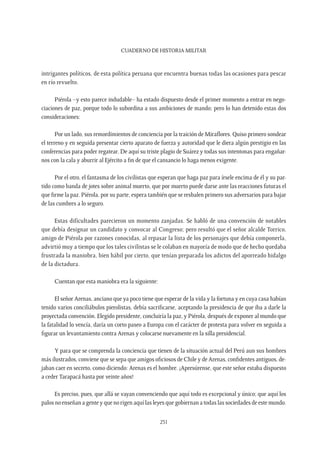 CUADERNO DE HISTORIA MILITAR
231
intrigantes políticos, de esta política peruana que encuentra buenas todas las ocasiones para pescar
en río revuelto.
Piérola –y esto parece indudable– ha estado dispuesto desde el primer momento a entrar en nego-
ciaciones de paz, porque todo lo subordina a sus ambiciones de mando; pero lo han detenido estas dos
consideraciones:
Por un lado, sus remordimientos de conciencia por la traición de Miraflores. Quiso primero sondear
el terreno y en seguida presentar cierto aparato de fuerza y autoridad que le diera algún prestigio en las
conferencias para poder regatear. De aquí su triste plagio de Suárez y todas sus intentonas para engañar-
nos con la cala y aburrir al Ejército a fin de que el cansancio lo haga menos exigente.
Por el otro, el fantasma de los civilistas que esperan que haga paz para írsele encima de él y su par-
tido como banda de jotes sobre animal muerto, que por muerto puede darse ante las reacciones futuras el
que firme la paz. Piérola, por su parte, espera también que se resbalen primero sus adversarios para bajar
de las cumbres a lo seguro.
Estas dificultades parecieron un momento zanjadas. Se habló de una convención de notables
que debía designar un candidato y convocar al Congreso; pero resultó que el señor alcalde Torrico,
amigo de Piérola por razones conocidas, al repasar la lista de los personajes que debía componerla,
advirtió muy a tiempo que los tales civilistas se le colaban en mayoría de modo que de hecho quedaba
frustrada la maniobra, bien hábil por cierto, que tenían preparada los adictos del aporreado hidalgo
de la dictadura.
Cuentan que esta maniobra era la siguiente:
El señor Arenas, anciano que ya poco tiene que esperar de la vida y la fortuna y en cuya casa habían
tenido varios conciliábulos pierolistas, debía sacrificarse, aceptando la presidencia de que iba a darle la
proyectada convención. Elegido presidente, concluiría la paz, y Piérola, después de exponer al mundo que
la fatalidad lo vencía, daría un corto paseo a Europa con el carácter de protesta para volver en seguida a
figurar un levantamiento contra Arenas y colocarse nuevamente en la silla presidencial.
Y para que se comprenda la conciencia que tienen de la situación actual del Perú aun sus hombres
más ilustrados, conviene que se sepa que amigos oficiosos de Chile y de Arenas, confidentes antiguos, de-
jaban caer en secreto, como diciendo: Arenas es el hombre. ¡Apresúrense, que este señor estaba dispuesto
a ceder Tarapacá hasta por veinte años!
Es preciso, pues, que allá se vayan convenciendo que aquí todo es excepcional y único; que aquí los
palos no enseñan a gente y que no rigen aquí las leyes que gobiernan a todas las sociedades de este mundo.
 