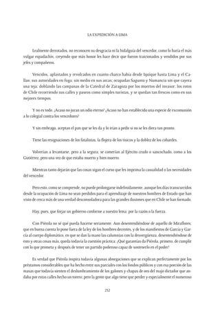 La expedición a Lima
232
Lealmente derrotados, no reconocen su desgracia ni la hidalguía del vencedor, como lo haría el más
vulgar espadachín, creyendo que más honor les hace decir que fueron traicionados y vendidos por sus
jefes y compañeros.
Vencidos, aplastados y revolcados en cuanto charco había desde Iquique hasta Lima y el Ca-
llao; sus autoridades en fuga; sin medio en sus arcas; ocupadas Sagunto y Numancia sin que cayera
una teja; doblando las campanas de la Catedral de Zaragoza por los muertos del invasor; los rotos
de Chile recorriendo sus calles y paseos como simples turistas, y se quedan tan frescos como en sus
mejores tiempos.
Y no es todo. ¿Acaso no juran un odio eterno? ¿Acaso no han establecido una especie de excomunión
a lo colegial contra los vencedores?
Y sin embrago, aceptan el pan que se les da y lo irían a pedir si no se les diera tan pronto.
Tiene las resignaciones de los fatalistas, la flojera de los tísicos y la doblez de los cobardes.
Volverían a levantarse, pero a la segura; se comerían al Ejército crudo o sancochado, como a los
Gutiérrez, pero una vez de que estaba muerto y bien muerto.
Mientras tanto dejarán que las cosas sigan el curso que les imprima la casualidad o las necesidades
del vencedor.
Pero esto, como se comprende, no puede prolongarse indefinidamente, aunque los días transcurridos
desde la ocupación de Lima no sean perdidos para el aprendizaje de nuestros hombres de Estado que han
visto de cerca más de una verdad desconsoladora para las grandes ilusiones que en Chile se han formado.
Hay, pues, que forjar un gobierno conforme a nuestro lema: por la razón o la fuerza.
Con Piérola no sé qué pueda hacerse seriamente. Aun desentendiéndose de aquello de Miraflores,
que en buena cuenta lo pone fuera de la ley de los hombres decentes, y de los manifiestos de García y Gar-
cía al cuerpo diplomático, en que se dan la mano las calumnias con la desvergüenza, desentendiéndose de
esto y otras cosas más, queda todavía la cuestión práctica: ¿Qué garantías da Piérola, primero, de cumplir
con lo que prometa y después de tener un partido poderoso capaz de sostenerlo en el poder?
Es verdad que Piérola inspira todavía algunas abnegaciones que se explican perfectamente por los
préstamos considerables que ha hecho entre sus parciales con los fondos públicos y con esa porción de las
masas que todavía sienten el deslumbramiento de los galones y chapas de oro del majo dictador que an-
daba por estas calles hecho un torero; pero la gente que algo tiene que perder y especialmente el numeroso
 