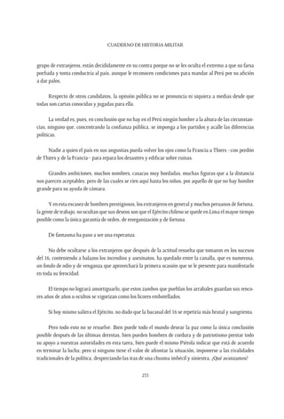 CUADERNO DE HISTORIA MILITAR
233
grupo de extranjeros, están decididamente en su contra porque no se les oculta el extremo a que su farsa
porfiada y tonta conduciría al país, aunque le reconocen condiciones para mandar al Perú por su afición
a dar palos.
Respecto de otros candidatos, la opinión pública no se pronuncia ni siquiera a medias desde que
todas son cartas conocidas y jugadas para ella.
La verdad es, pues, en conclusión que no hay en el Perú ningún hombre a la altura de las circunstan-
cias, ninguno que, concentrando la confianza pública, se imponga a los partidos y acalle las diferencias
políticas.
Nadie a quien el país en sus angustias pueda volver los ojos como la Francia a Thiers –con perdón
de Thiers y de la Francia– para repara los desastres y edificar sobre ruinas.
Grandes ambiciones, muchos nombres, casacas muy bordadas, muchas figuras que a la distancia
nos parecen aceptables; pero de las cuales se ríen aquí hasta los niños, por aquello de que no hay hombre
grande para su ayuda de cámara.
Y en esta escasez de hombres prestigiosos, los extranjeros en general y muchos peruanos de fortuna,
la gente de trabajo, no ocultan que sus deseos son que el Ejército chileno se quede en Lima el mayor tiempo
posible como la única garantía de orden, de reorganización y de fortuna.
De fantasma ha paso a ser una esperanza.
No debe ocultarse a los extranjeros que después de la actitud resuelta que tomaron en los sucesos
del 16, conteniendo a balazos los incendios y asesinatos, ha quedado entre la canalla, que es numerosa,
un fondo de odio y de venganza que aprovechará la primera ocasión que se le presente para manifestarlo
en toda su ferocidad.
El tiempo no logrará amortiguarlo, que estos zambos que pueblan los arrabales guardan sus renco-
res años de años u ocultos se vigorizan como los licores embotellados.
Si hoy mismo saliera el Ejército, no dudo que la bacanal del 16 se repetiría más brutal y sangrienta.
Pero todo esto no se resuelve. Bien puede todo el mundo desear la paz como la única conclusión
posible después de las últimas derrotas, bien pueden hombres de cordura y de patriotismo prestar todo
su apoyo a nuestras autoridades en esta tarea, bien puede el mismo Piérola indicar que está de acuerdo
en terminar la lucha; pero si ninguno tiene el valor de afrontar la situación, imponerse a las rivalidades
tradicionales de la política, despreciando las iras de una chusma imbécil y siniestra, ¿Qué avanzamos?
 