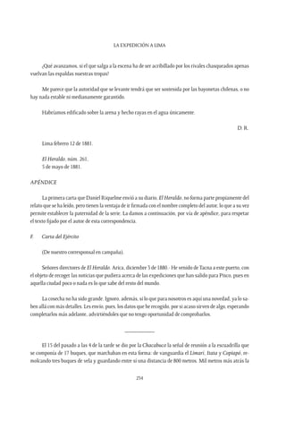 La expedición a Lima
234
¿Qué avanzamos, si el que salga a la escena ha de ser acribillado por los rivales chasqueados apenas
vuelvan las espaldas nuestras tropas?
Me parece que la autoridad que se levante tendrá que ser sostenida por las bayonetas chilenas, o no
hay nada estable ni medianamente garantido.
Habríamos edificado sobre la arena y hecho rayas en el agua únicamente.
D. R.
Lima febrero 12 de 1881.
El Heraldo, núm. 261,
5 de mayo de 1881.
APÉNDICE
La primera carta que Daniel Riquelme envió a su diario, El Heraldo, no forma parte propiamente del
relato que se ha leído, pero tienen la ventaja de ir firmada con el nombre completo del autor, lo que a su vez
permite establecer la paternidad de la serie. La damos a continuación, por vía de apéndice, para respetar
el texto fijado por el autor de esta correspondencia.
F.	 Carta del Ejército
(De nuestro corresponsal en campaña).
Señores directores de El Heraldo. Arica, diciembre 3 de 1880.- He venido deTacna a este puerto, con
el objeto de recoger las noticias que pudiera acerca de las expediciones que han salido para Pisco, pues en
aquella ciudad poco o nada es lo que sabe del resto del mundo.
La cosecha no ha sido grande. Ignoro, además, si lo que para nosotros es aquí una novedad, ya lo sa-
ben allá con más detalles. Les envío, pues, los datos que he recogido, por si acaso sirven de algo, esperando
completarlos más adelante, advirtiéndoles que no tengo oportunidad de comprobarlos.
__________
El 15 del pasado a las 4 de la tarde se dio por la Chacabuco la señal de reunión a la escuadrilla que
se componía de 17 buques, que marchaban en esta forma: de vanguardia el Limarí, Itata y Copiapó, re-
molcando tres buques de vela y guardando entre sí una distancia de 800 metros. Mil metros más atrás la
 