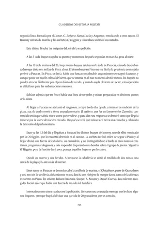 CUADERNO DE HISTORIA MILITAR
235
segunda línea, formada por el Lamar, C. Roberto, Santa Lucía y Angamos, remolcando a otros tantos. El
Huanay cerraba la marcha y las corbetas O’Higgins y Chacabuco cubrían los costados.
Esta última llevaba las insignias del jefe de la expedición.
A las 5 cada buque ocupaba su puesto y momentos después se ponían en marcha, proa al norte.
A las 10 de la mañana del 20, los primeros buques estaban en la rada de Paracas, cómodo desembar-
cadero que dista seis millas de Pisco al sur. El desembarco en Pisco no era fácil y la prudencia aconsejaba
preferir a Paracas. En Pisco, se decía, había una fuerza considerable, cuyo número se exageró bastante, y
aunque posee un muelle colosal de hierro, que se interna en el mar no menos de 800 metros, los buques no
pueden atracar fácilmente por el poco fondo de la rada, y cuando sopla el viento del oeste, esta operación
es difícil aun para las embarcaciones menores.
Sabíase además que en Pisco había una línea de torpedos y minas preparadas en distintos puntos
de la costa.
Al llegar a Paracas se adelantó el Angamos, a cuyo bordo iba Lynch, a intimar la rendición de la
plaza, para lo cual se envió a tierra un parlamentario. El prefecto, que fue un famoso señor Zamudio, con-
testó diciendo que sabría morir antes que rendirse, y para dar esta respuesta se demoró tanto que llegó a
temerse por la suerte de nuestro enviado. Después se verá que todo era en tierra una comedia y calculada
la detención del parlamentario.
Eran ya las 12 del día y llegaban a Paracas los últimos buques del convoy, uno de ellos remolcado
por la O’Higgins, que lo encontró detenido en el camino. La corbeta recibió orden de seguir a Pisco y al
llegar divisó una fuerza de caballería, un escuadrón, y no distinguiéndose a bordo si eran moros o cris-
tianos, preguntó al Angamos y este respondió disparando una bomba sobre el grupo de jinetes. Siguió la
O’Higgins, pero la función duró poco, porque aquellos huyeron por los aires.
Quedó un muerto y dos heridos. Al retirarse la caballería se sintió el estallido de dos minas, una
cerca de la playa y la otra más al interior.
Entre tanto en Paracas se desembarcaba la artillería de marina, el Chacabuco, parte de Granaderos
y una sección de artillería adelantáronse en una lancha con el objeto de recoger datos acerca de las fuerzas
existentes en Pisco, los señores Isidoro Errázuriz, Souper, A. Stuven y Daniel Cuervo. Los informes reco-
gidos hacían creer que había una fuerza de más de mil hombres.
Internados como cinco cuadras en la población, divisaron una avanzada enemiga que les hizo algu-
nos disparos, pero que huyó al divisar una partida de 20 granaderos que se acercaba.
 
