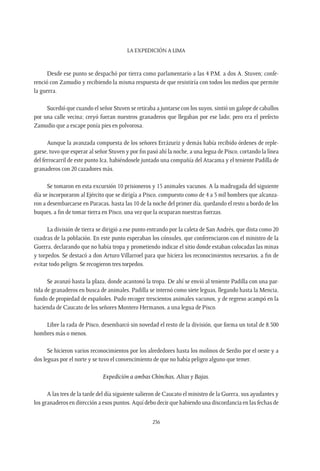 La expedición a Lima
236
Desde ese punto se despachó por tierra como parlamentario a las 4 P.M. a dos A. Stuven; confe-
renció con Zamudio y recibiendo la misma respuesta de que resistiría con todos los medios que permite
la guerra.
Sucedió que cuando el señor Stuven se retiraba a juntarse con los suyos, sintió un galope de caballos
por una calle vecina; creyó fueran nuestros granaderos que llegaban por ese lado; pero era el prefecto
Zamudio que a escape ponía pies en polvorosa.
Aunque la avanzada compuesta de los señores Errázuriz y demás había recibido órdenes de reple-
garse, tuvo que esperar al señor Stuven y por fin pasó ahí la noche, a una legua de Pisco, cortando la línea
del ferrocarril de este punto Ica, habiéndosele juntado una compañía del Atacama y el teniente Padilla de
granaderos con 20 cazadores más.
Se tomaron en esta excursión 10 prisioneros y 15 animales vacunos. A la madrugada del siguiente
día se incorporaron al Ejército que se dirigía a Pisco, compuesto como de 4 a 5 mil hombres que alcanza-
ron a desembarcarse en Paracas, hasta las 10 de la noche del primer día, quedando el resto a bordo de los
buques, a fin de tomar tierra en Pisco, una vez que la ocuparan nuestras fuerzas.
La división de tierra se dirigió a ese punto entrando por la caleta de San Andrés, que dista como 20
cuadras de la población. En este punto esperaban los cónsules, que conferenciaron con el ministro de la
Guerra, declarando que no había tropa y prometiendo indicar el sitio donde estaban colocadas las minas
y torpedos. Se destacó a don Arturo Villarroel para que hiciera los reconocimientos necesarios, a fin de
evitar todo peligro. Se recogieron tres torpedos.
Se avanzó hasta la plaza, donde acantonó la tropa. De ahí se envió al teniente Padilla con una par-
tida de granaderos en busca de animales. Padilla se internó como siete leguas, llegando hasta la Mencia,
fundo de propiedad de españoles. Pudo recoger trescientos animales vacunos, y de regreso acampó en la
hacienda de Caucato de los señores Montero Hermanos, a una legua de Pisco.
Libre la rada de Pisco, desembarcó sin novedad el resto de la división, que forma un total de 8.500
hombres más o menos.
Se hicieron varios reconocimientos por los alrededores hasta los molinos de Serdio por el oeste y a
dos leguas por el norte y se tuvo el convencimiento de que no había peligro alguno que temer.
Expedición a ambas Chinchas, Altas y Bajas.
A las tres de la tarde del día siguiente salieron de Caucato el ministro de la Guerra, sus ayudantes y
los granaderos en dirección a esos puntos. Aquí debo decir que habiendo una discordancia en las fechas de
 