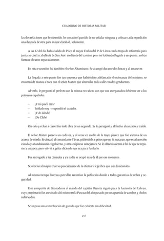 CUADERNO DE HISTORIA MILITAR
237
las dos relaciones que he obtenido, he tomado el partido de no señalar ninguna y colocar cada expedición
una después de otra para mayor claridad, solamente.
A las 12 del día había salido de Pisco el mayor Dañin del 2º de Línea con la tropa de infantería para
juntarse con la caballería de San José, medianía del camino; pero no habiendo llegado a ese punto, ambas
fuerzas obraron separadamente.
En esta excursión iba también el señor Altamirano. Se acampó durante dos horas y al amanecer.
La llegada a este punto fue tan sorpresa que habiéndose adelantado el ordenanza del ministro, se
encontró de manos a boca con el señor Matuti que alternaba en la calle con dos gendarmes.
Al verlo, le preguntó el prefecto con la misma extrañeza con que sus antepasados debieron ver a los
primeros españoles.
–	 ¿Y tú quién eres?
–	 Soldado soy –respondió el cazador.
–	 ¿Y de dónde?
–	 ¡De Chile!
Oír esto y echar a correr fue todo obra de un segundo. Se le persiguió y al fin fue alcanzado y traído.
El señor Matuti parecía un cadáver, y al verse en medio de la tropa parece que fue víctima de un
acceso de miedo. Se abrazó al comandanteYávar, pidiéndole a gritos que no lo mataran, que estaba recién
casado y abandonando el gobierno, y otras súplicas semejantes. Se le ofreció asiento a fin de que se repu-
siera un poco, pero volvió a gritar diciendo que era para fusilarlo.
Fue entregado a los cónsules y ya nadie se ocupó más de él por ese momento.
Se ordenó al mayor Cuervo posesionarse de la oficina telegráfica que aún funcionaba.
Al mismo tiempo diversas patrullas recorrían la población dando a todos garantías de orden y se-
guridad.
Una compañía de Granaderos al mando del capitán Urrutia siguió para la hacienda del Labran,
cuyo propietario fue asesinado ahí mismo en la Pascua del año pasado por una partida de zambos y cholos
sublevados.
Se impuso una contribución de ganado que fue cubierta sin dificultad.
 