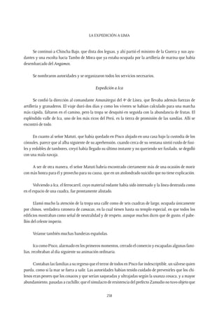 La expedición a Lima
238
Se continuó a Chincha Bajo, que dista dos leguas, y ahí partió el ministro de la Guerra y sus ayu-
dantes y una escolta hacia Tambo de Mora que ya estaba ocupada por la artillería de marina que había
desembarcado del Angamos.
Se nombraron autoridades y se organizaron todos los servicios necesarios.
Expedición a Ica
Se confió la dirección al comandante Amunátegui del 4º de Línea, que llevaba además fuerzas de
artillería y granaderos. El viaje duró dos días y como los víveres se habían calculado para una marcha
más rápida, faltaron en el camino, pero la tropa se desquitó en seguida con la abundancia de frutas. El
espléndido valle de Ica, uno de los más ricos del Perú, es la tierra de promisión de las sandías. Allí se
encontró de todo.
En cuanto al señor Matuti, que había quedado en Pisco alojado en una casa bajo la custodia de los
cónsules, parece que al alba siguiente de su aprehensión, cuando cerca de su ventana sintió ruido de fusi-
les y redobles de tambores, creyó había llegado su último instante y no queriendo ser fusilado, se degolló
con una mala navaja.
A ser de otra manera, el señor Matuti habría encontrado ciertamente más de una ocasión de morir
con más honra para él y provecho para su causa, que en un atolondrado suicidio que no tiene explicación.
Volviendo a Ica, el ferrocarril, cuyo material rodante había sido internado y la línea destruida como
en el espacio de una cuadra, fue prontamente alistado.
Llamó mucho la atención de la tropa una calle como de seis cuadras de largo, ocupada únicamente
por chinos, verdadera ratonera de canacas, en la cual tienen hasta su templo especial, en que todos los
edificios mostraban como señal de neutralidad y de respeto, aunque muchos dicen que de gusto, el pabe-
llón del celeste imperio.
Veíanse también muchas banderas españolas.
Ica como Pisco, alarmado en los primeros momentos, cerrado el comercio y escapadas algunas fami-
lias, recobraban al día siguiente su animación ordinaria.
Contaban las familias a su regreso que el terror de todos en Pisco fue indescriptible, un sálvese quien
pueda, como si la mar se fuera a salir. Las autoridades habían tenido cuidado de prevenirles que los chi-
lenos eran peores que los cosacos y que serían saqueadas y ultrajadas según la usanza cosaca, y a mayor
abundamiento, pasadas a cuchillo; que el simulacro de resistencia del prefecto Zamudio no tuvo objeto que
 