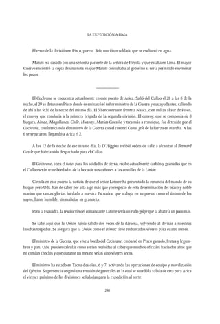 La expedición a Lima
240
El resto de la división en Pisco, puerto. Solo murió un soldado que se encharcó en agua.
Matuti era casado con una señorita pariente de la señora de Piérola y que estaba en Lima. El mayor
Cuervo encontró la copia de una nota en que Matuti consultaba al gobierno si sería permitido envenenar
los pozos.
__________
El Cochrane se encuentra actualmente en este puerto de Arica. Salió del Callao el 28 a las 8 de la
noche, el 29 se detuvo en Pisco donde se embarcó el señor ministro de la Guerra y sus ayudantes, saliendo
de ahí a las 9,30 de la noche del mismo día. El 30 encontraron frente a Nasca, cien millas al sur de Pisco,
el convoy que conducía a la primera brigada de la segunda división. El convoy, que se componía de 8
buques, Abtao, Magallanes, Chile, Huanay, Matías Cousiño y tres más a remolque, fue detenido por el
Cochrane, conferenciando el ministro de la Guerra con el coronel Gana, jefe de la fuerza en marcha. A las
6 se separaron, llegando a Arica el 2.
A las 12 de la noche de ese mismo día, la O’Higgins recibió orden de salir a alcanzar al Bernard
Castle que habría sido despachado para el Callao.
El Cochrane, o sea el ñato, para los soldados de tierra, recibe actualmente carbón y granadas que en
el Callao serán transbordadas de la boca de sus cañones a las costillas de la Unión.
Circula en este puerto la noticia de que el señor Latorre ha presentado la renuncia del mando de su
buque; pero Uds. han de saber por allá algo más que yo respecto de esta determinación del bravo y noble
marino que tantas glorias ha dado a nuestra Escuadra, que trabaja en su puesto como el último de los
suyos, llano, humilde, sin maliciar su grandeza.
ParalaEscuadra,laresolucióndelcomandanteLatorreseríaunrudogolpequelaabatiríaunpocomás.
Se sabe aquí que la Unión había salido dos veces de la dársena, volviendo al divisar a nuestras
lanchas torpedos. Se asegura que la Unión como el Rímac tiene embarcados víveres para cuatro meses.
El ministro de la Guerra, que vive a bordo del Cochrane, embarcó en Pisco ganado, frutas y legum-
bres y pan. Uds. pueden calcular cómo serían recibidas al saber que muchos oficiales hacía dos años que
no comían choclos y que durante un mes no veían sino víveres secos.
El ministro ha estado en Tacna dos días, 6 y 7, activando las operaciones de equipo y movilización
del Ejército. Su presencia originó una reunión de generales en la cual se acordó la salida de esta para Arica
el viernes próximo de las divisiones señaladas para la expedición al norte.
 