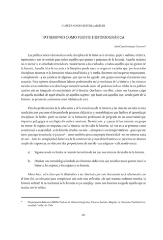 CUADERNO DE HISTORIA MILITAR
245
Patrimonio como fuente Historiográfica
Julio César Henríquez Troncoso*
Las publicaciones relacionadas con la disciplina de la historia en revistas, papers, website, etcétera,
repercuten y son de sentido para todos aquellos que gustan o gustamos de la historia. Aquella máxima
no es menor si es abordada teniendo en consideración a los excluidos, a todos aquellos que no gustan de
la historia. Aquella falta de cercanía a la disciplina puede tener su origen en variados ejes: por formación
disciplinar, traumas en la formación educacional básica y/o media, docentes con los que no empatizaron,
o simplemente –y en palabras de algunos– por que no les agrada: este grupo constituye claramente una
mayoría. Para quienes desarrollamos labores profesionales en la enseñanza de la historia y las ciencias
sociales esta condición es un desafío que siendo levantado como tal, podemos incluso hablar de un público
cautivo aún no integrado al conocimiento de la historia. Qué hacer con ellos, ¿cómo nos hacemos cargo
de aquella realidad, de aquel desafío, de aquellos sujetos?, qué hacer con aquellos que, siendo parte de la
historia, se presentan asimismos como nihilistas de esta.
Para los profesionales de la educación y de la enseñanza de la historia y las ciencias sociales es una
condición sine qua non el desarrollo de procesos didácticos y metodológicos que faciliten el aprendizaje
disciplinar, de hecho, parte no menor de la formación profesional de pregrado en las universidad que
imparten pedagogía es una lógica formativa constante. No obstante, y a pesar de los intentos, un grupo
no menor de sujetos no empatiza con la historia: no les cabe la historia, tal vez esta se presenta como
acontextual a su realidad –es la historia de ellos, no mía–, atemporal a su tiempo histórico –¿para que me
sirve, para qué estudiarla, si ya paso?–, como también ajena a su propia historicidad –no me interesa nada
de eso–. Ante tal complejidad dialéctica de la construcción y movilidad histórica se presenta un abanico
amplio de respuestas, no obstante dos proposiciones de sentido –paradigmas– cobran relevancia:
a)	 Siguen siendo excluidos del círculo hermético de los que nos interesa el estudio de la historia.
b)	 Diseñar una metodología fundada en elementos didácticos que establezcan un puente entre la
historia, los sujetos, y los sujetos y su historia.
Ahora bien, está claro que la alternativa a ser abordada por este documento está relacionada con
el ítem (b), no obstante para complejizar aún más esta reflexión, ¿de qué manera podemos enseñar la
historia militar? Si la enseñanza de la historia es ya compleja, cómo nos hacemos cargo de aquella que se
matiza con lo militar.
*	 Departamento Educativo MHM, Profesor de Historia Geografía y Ciencias Sociales, Magíster en Educación, Pontificia Uni-
versidad Católica de Chile.
 