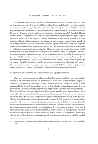 Patrimonio como fuente Historiográfica
246
La circulación, conocimiento y enseñanza de la historia militar es una situación vinculada fuerte-
mente a sujetos que gustan de perspectivas historiográficas de las grandes batallas y grandes héroes, ínti-
mamente relacionados a los grandes relatos, en el mejor de los casos ligados a la escuela de los anales. Sin
embargo, el giro hermenéutico de las ciencias sociales ha calado profundo en esta escuela historiográfica.
Ejemplo de ello, estuvo presente en algunas presentaciones expuestas durante la V Jornada de Historia
Militar,1
dónde lo interpretativo tuvo un espacio privilegiado. Otro aspecto importante ligada a aquella
jornada de historia, fue el tipo de público presente, directamente relacionado con militares activos inte-
resados en el tema, uniformados en retiro que les gusta la historia, sujetos pertenecientes a la academia
de investigación histórica militar, historiadores, profesores y profesionales afines interesados: en general
sujetos vinculados a la historia militar y que ven como una escuela historiográfica válida de construcción
y circulación de conocimiento, potente es también el hecho que existe una interacción constante y fluida
entre quienes comparten este discurso historiográfico. No obstante, coartar una perspectiva histórica a
un público que per se es afín es mirar hacia el frente descuidando el resto, una suerte de caminar seguro,
pero ¿es así la historia? claramente no: La historia es una tensión constante, en conflicto, por ello una
interpelación pertinente en la jornada citada hubiese sido: cómo acercar la historia militar a aquellos que
no estaban ese día allí: historiadores sociales, antropólogos, estudiantes de pedagogía y licenciatura en
historia, periodistas, entre otros, en general, al sujeto no vinculado a la historia militar, a aquellos sujetos
que no gustan en de la historia y que no tiene la militar como fuente de investigación histórica.
La importancia de la enseñanza de la historia militar, desde la perspectiva militar.
¿Para qué es importante enseñar la historia militar? Pregunta de movilidad y que encamina el de-
sarrollo de este documento reflexivo. Las perspectivas de entrada para abordar semejante pregunta se
sustentan en, a lo menos, tres vertientes. La primera: la importancia de la enseñanza de la historia militar
radica en el hecho de que desde aquella perspectiva se desarrollan las bases de la construcción de la his-
toria nacional y que hoy, adquiere mayor relevancia ad portas de la conmemoración del Bicentenario. La
historia de Chile, esta íntimamente ligada a la militar, no es de extrañar que al repasar algunos clásicos
nacionales –Barros Arana,Vicuña Mackenna, Medina,Vial, entre otros– la frontera entre una y otra his-
toria quede difusa. En ello radica la importancia de la enseñanza de la historia militar, puesto que –para
algunos historiadores– es la mismísima enseñanza de la historia de Chile, una especie de simbiosis histo-
riográfica y allí su importancia. Segundo, la importancia de la enseñanza de historia militar radica en las
fracturas de la historia reciente. En el concierto latinoamericano, la construcción de la identidad histórica
está relacionada con procesos traumáticos emergidos de los diversos procesos de construcción nacional de
comienzos del siglo XIX y hasta avanzado de siglo XX. El caso chileno no es la excepción, por ello, desde
las instituciones participativas de aquellos procesos de fractura histórica, se intenta diseñar modelos para
abordar hitos, hechos, discursos históricos en general, tratando de comunicar a la sociedad fracturada la
1	 Jornada realizada en dependencias de la Escuela Militar del General Bernardo O’Higgins los días 7 y 8 de octubre del año
2009.
 