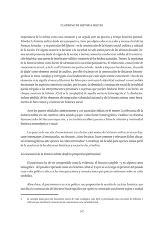 CUADERNO DE HISTORIA MILITAR
247
importancia de lo militar como una constante y no cegada ante un proceso y tiempo histórico puntual.
Abordar la historia militar desde esta perspectiva, tiene por objeto colocar en valor y escena el rol de las
Fuerzas Armadas –y en particular del Ejército– en la construcción de la historia social, política y cultural
de la nación. De alguna manera es declarar a la sociedad no solo somos parte de las últimas décadas, he-
mos estado presentes desde el origen de la nación, e incluso, somos los conductores válidos de la construc-
ción histórica: una suerte de interlocutor válido y necesario de los hechos acaecidos.Tercero, la enseñanza
de la historia militar como fuente de identidad en la sociedad posmoderna. El relativismo, como fuente de
conocimiento actual, y de la cual la historia no queda excluida, tiende a dispersar los discursos, situando
la duda2
como elemento central de análisis, por ello el tránsito en la construcción de discursos historio-
gráficos se torna complejo y entregado a los fundamentos que cada sujeto estime conveniente. Uno de los
elementos más significativos es difuminar los hitos que construyen la identidad nacional, como también
deconstruir los aspectos coercitivos sociales, por lo tanto, la identidad y construcción social de la realidad
queda relegada a las interpretaciones personales o sujetivas que pueden fundarse frente a un hecho, un
choque constante de hábitos. ¿Cuál es la complejidad de aquella vertiente historiográfica?: la disolución,
incluso pérdida, de los elementos de integración e identidad nacional y de la historia misma como herra-
mienta de bien común y construcción histórica social.
Ante los puntos señalados anteriormente y con particular énfasis en el tercero, la relevancia de la
historia militar en este contexto cobra sentido ya que, como fuente historiográfica, establece un discurso
desatomizador del discurso imperante, y así también establece puentes e hitos de cohesión y continuidad
histórica intersubjetiva y social.
Las puertas de entrada al conocimiento, circulación y leit motive de la historia militar se tornan bas-
tante interesantes al tensionarlas, no obstante, ¿cómo levantar, hacer presente y relevante dichos discur-
sos historiográficos ante quienes no están interesados?: Constituye un desafió para quienes somos parte
de la enseñanza de los discursos históricos y en particular, el militar.
La enseñanza de la historia militar desde la perspectiva patrimonial.
El patrimonio ha de ser comprendido como la evidencia, el discurso tangible –y en algunos casos
intangibles– del pasado expresado como un elemento cultural. Es per se un testigo en presente del pasado
cuyo valor político radica en las interpretaciones y connotaciones que quieran sostenerse sobre su valor
simbólico.
Ahora bien, el patrimonio es un acto político, una proposición de sentido de carácter histórico, que
moviliza la construcción del discurso historiográfico por quién es connotado socialmente sujeto o unidad
2	 El concepto duda para este documento carece de valor axiológico, más bien es presentado como un punto de inflexión y
reflexión que moviliza la construcción de conocimiento en la sociedad actual.
 