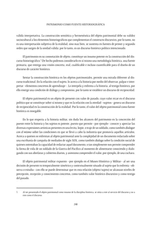 Patrimonio como fuente Historiográfica
248
válida interpretativa. La construcción semiótica y hermenéutica del objeto patrimonial debe su validez
sociocultural a los elementos historiográficos que complementan el constructo discursivo, por lo tanto, no
es una interpretación subjetiva de la realidad, sino mas bien, se sustenta en fuentes de primer y segundo
orden que surgen de la unidad válida: por lo tanto, es un discurso histórico político intencionado.
El patrimonio en su connotación de objeto, constituye un insumo potente en la construcción del dis-
curso historiográfico.3
De hecho podemos considerarlo en sí mismo una metodología histórica, una fuente
primaria, que entrega una visión concreta, real, cualificable e incluso cuantificable para el diseño de un
discurso de carácter histórico.
Sentar la construcción histórica en los objetos patrimoniales, permite una mirada diferente al dis-
curso tradicional. En la relación con el sujeto, lo acerca a la historia por medio del observar, palpar e inter-
pretar –elementos concretos de aprendizaje–. Lo interpela y enfrenta a la historia, al testigo histórico, por
ello emerge una condición de diálogo y compromiso, por lo tanto se establece un discurso de reciprocidad.
El objeto patrimonial es un objeto de presente con valor de pasado, cuyo valor recae en el discurso
político que se constituye sobre sí mismo y que en la relación con la otredad –sujetos– genera un discurso
de reciprocidad en la construcción de la realidad. Por lo tanto, el valor del objeto patrimonial como fuente
histórica es innegable.
En lo que respecta a la historia militar, sin duda los alcances del patrimonio en la concreción del
puente entre la historia y los sujetos es potente, puesto que permite –por ejemplo– conocer y apreciar las
diversas expresiones artísticas presentes en una levita, kepie, o traje de un soldado, como también dialogar
con el mismo sobre las condiciones en que se llevó a cabo la industria que promovía aquellos artículos.
Acerca a quienes se enfrentan al objeto patrimonial ante la complejidad de un documento redactado sobre
una escribanía de campaña de mediados de siglo XIX, como también dialoga sobre la condición social de
quienes ostentaban la capacidad de redactar aquel documento, o tan simplemente nos permite comprender
la forma de vida de un soldado de la Guerra del Pacífico al momento de alimentarse conociendo y dialo-
gando con sus abrelatas y cubiertos diarios, y asimismo comprender el valor, por ejemplo, de una cuchara.
El objeto patrimonial militar expuesto –por ejemplo en el Museo Histórico y Militar– al ser una
decisión de presente es temporalmente simétrico y contextualmente situado al sujeto que lo enfrenta –ob-
serva o estudia– con ello se puede determinar que en esta relación (objeto/sujeto) se alcanzan niveles de
percepción, recepción y conocimiento concretos, como también valor histórico discursivo y como testigo
del pasado.
3	 Al ser presentado el objeto patrimonial como insumo de la disciplina histórica, se sitúa a este al servicio del discurso y no a
este como el discurso.
 