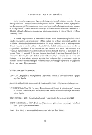 Patrimonio como fuente Historiográfica
250
Ambos ejemplos nos presentan el proceso de independencia desde miradas renovadas y frescas,
dando paso incluso, a interpretaciones que emergen de la relación e interacción frente al objeto patrimo-
nial. De esta manera, el objeto patrimonial como recurso historiográfico dialoga con cada sujeto entregan-
do su carga simbólica e histórica de manera subjetiva, la cual es orientada –intervenida– por medio de la
definición política del objeto, determinada desde la institución que para este caso es el Ejército y el Museo
Histórico y Militar.
En síntesis, las posibilidades de apertura de la historia militar a diversos campos de las ciencias
sociales, como también a diversos sujetos y públicos cautivos por medio del conocimiento y diálogo con
los objetos patrimoniales presentes en dependencias del Museo Histórico y Militar, permite promover,
difundir y circular el estudio, análisis y reflexión histórica desde lo militar, proponiendo con ello una
carga simbólica significativa de antecedentes coercitivos históricos y sociales al contexto cultural local
y regional. El promover al objeto patrimonial militar como instrumento didáctico de la enseñanza de la
historia, favorece el desarrollo de discursos historiográficos donde el experiencialismo es la base de la
construcción dialéctica, desde ello, el objeto patrimonial se constituye a sí mismo como un puente entre
el pasado y el presente, además promueve la generación de diálogos recíprocos entre sujeto y objeto que
estimulan el sentido de identidad, respeto y conservación de la historia y por supuesto del testigo presente
de esta como lo es el objeto patrimonial.
REFERENCIAS BIBLIOGRÁFICAS
MOSCOVICI, Serge (1985). Psicología Social I, influencia y cambio de actitudes individuos y grupos.
Barcelona. Paidós.
SALAZAR, Gabriel (2003). Construcción de Estado en Chile (1800-1837), Santiago. Sudamericana.
HENRIQUEZ, Julio César. “De Fracturas y Traumatismos en la Historia de Latino América”. Expositor 
Sr.  Jonathan  Sanhueza Correa, Diseño regional ESDI Escola Superior de Disseny Cataluña Bar-
celona, España.
BOURDIEU, Pierre (2003). Capital cultural, escuela y espacio social. Buenos Aires. Siglo XXI.
CALAF MASACHS, Roser (2009). Didáctica del patrimonio: epistemología, metodología y estudio de
casos. Gijón. España. Ediciones TREA.
PIAGET, Jean (1984). La representación del mundo en el niño. Barcelona. Morata.
 