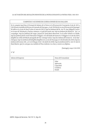 LA ACTUACIÓN DEL BATALLÓN INFANTES DE LA PATRIA DURANTE LA PATRIAVIEJA. 1810-1814
28
CAMPAÑASY ACCIONES DE GUERRA DONDE SE HA HALLADO
En la campaña [que] hizo el [Cuerpo] de Infantes de la Patria en la [Provincia] de Concepción el año de 1813 y
[1814] hasta la perdida del Reyno en la jornada de Rancagua, y la de 1818 hecha en esta [Provincia] de [Santiago].
Se halló en la acción de [San] Carlos en Junio de [1813], bajo las [órdenes] del Sr. Jral. D. Jose [Miguel] Carrera:
en la toma de Talcahuano y lanchas cañoneras, en julio del mismo año, bajo las [órdenes] de [dicho] Sr . Jral.: en
curapaligue, bajo las [órdenes] del sargto. [mayor] D. [José] María Benavente: en el asalto sufrido en el Roble,
bajo las [órdenes] del Sr Jral D. Bernardo O’Higgins: en la del Quilo del mismo Sr. O’Higgins en el año de [1814]:
[ilegible] las orillas del Maule perseguido del Jral. enemigo Gaínza, bajo [las órdenes] del mismo Sr.: en las Que-
chereguas, bajo las [órdenes] del [ilegible] [ilegible] en la accion de Rancagua el 2 de [Octubre] de [1814], bajo las
[órdenes] del mismo Jefe; y en la de Maypo el día 5 de [abril] de [1818], bajo las [órdenes] del Sr. Jral. D. José de
[San] Martín, [por] la cual goza una medalla de Plata conforme á su clase y conserva su diploma.
[Santiago] y mayo 12 de 1818
V° B°
Informe del Inspector Notas del Comandante
Valor
Aplicación
Capacidad
Conducta
Estado
AEFH. Hojas de Servicios. Vol. Nº 11, foja 44.
 