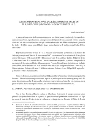 CUADERNO DE HISTORIA MILITAR
29
EL DIARIO DE OPERACIONES DEL EJÉRCITO DE LOS ANDES EN
EL SUR DE CHILE (8 DE MAYO - 20 DE OCTUBRE DE 1817)
Camilo Alarcón Bustos*
A través del presente artículo pretendemos aportar una fuente para el estudio de la Guerra de la In-
dependencia de Chile, específicamente, a las operaciones del Ejército de los Andes en la primera campaña
al sur de Chile. Esta fuente no es una, sino que varios reportes que el Jefe del Estado Mayor del Ejército de
los Andes y de Chile, mayor general Michel Brayer remite al gobierno de las Provincias Unidas del Río
de la Plata.1
El primer informe tiene el título de “1817. Relación histórica de las operaciones de la División del
Sud que forma parte del Ejército de los Andes y Chile”, y abarca sobre las ocurrencias de dicho ejército
entre el 8 de mayo y el 31 de julio de 1817. El segundo reporte lleva por título “Boletín del Ejército de los
Andes. Operaciones de la División del Sud. Cuartel General en Concepción” y continúa consignando las
operaciones de los primeros 10 días del mes de agosto. Pero de ahí en adelante, los informes se titularán
como Boletín, desde el número 6 al 10: el número 6 cubre del 11 al 31 de agosto; el número 7 entre el 1 y el
14 de septiembre; el número 8 desde el 15 al 22 de septiembre; el número 9 entre el 23 y el 30 de septiembre,
y el número 10 del 1 al 20 de octubre.
Como ya decíamos, es un documento oficial del Estado Mayor General del Ejército en campaña. Por
lo tanto, a diferencia de otros tipos de diarios, aquí no se puede apreciar sensaciones y percepciones del
autor. Sin embargo, de él se desprenden las principales características de lo que fue esta campaña, que a
pesar de que no abarca la campaña completa, sus conclusiones son extensibles a toda ella.
LA CAMPAÑA AL SUR DE CHILE (MARZO 1817 - DICIEMBRE 1817)
Tras la clara derrota del Ejército realista en Chacabuco, el escenario de las operaciones a futuro
prometía una pronta finalización de la guerra: el apresamiento del gobernador Marcó del Pont y la fuga
presurosa de los restos del ejército que se embarcaron en Valparaíso con dirección al Callao; la llegada
*	 Licenciado en Historia de la Pontificia Universidad Católica de Chile, y candidato a Magíster en Historia Militar y
Pensamiento Estratégico de la Academia de Guerra del Ejército de Chile. Actualmente se encuentra desarrollando una
investigación sobre el Ejército de los Andes (1815 - 1820) bajo los auspicios del Centro de Estudios Bicentenario Chile. E-Mail:
cnalarco@uc.cl.
1	 En la obra de Leopoldo Ornstein sobre las operaciones del Ejército de los Andes entre Chacabuco y Maipú, publica dos anexos
en los cuales el primero es idéntico al que publicamos en esta oportunidad, pero el segundo sería una refundición de los
reportes emanados del Estado Mayor, a diferencia que nosotros los publicamos tal cual los hemos encontrado en los legajos
relativos a la Campaña Libertadora de Chile en el Archivo General de la Nación Argentina en Buenos Aires. Cf. ORNSTEIN,
Leopoldo (1933). De Chacabuco a Maipo. Buenos Aires, Círculo Militar.
 