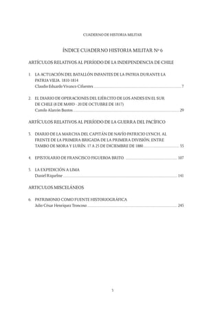 CUADERNO DE HISTORIA MILITAR
3
ÍNDICE CUADERNO HISTORIA MILITAR Nº 6
ARTÍCULOS RELATIVOS AL PERÍODO DE LA INDEPENDENCIA DE CHILE
1.	 LA ACTUACIÓN DEL BATALLÓN INFANTES DE LA PATRIA DURANTE LA
	 PATRIA VIEJA. 1810-1814
	 Claudio Eduardo Vivanco Cifuentes....................................................................................7
2.	 EL DIARIO DE OPERACIONES DEL EJÉRCITO DE LOS ANDES EN EL SUR
	 DE CHILE (8 DE MAYO - 20 DE OCTUBRE DE 1817)
	 Camilo Alarcón Bustos......................................................................................................29
ARTÍCULOS RELATIVOS AL PERÍODO DE LA GUERRA DEL PACÍFICO
3.	 DIARIO DE LA MARCHA DEL CAPITÁN DE NAVÍO PATRICIO LYNCH, AL
	 FRENTE DE LA PRIMERA BRIGADA DE LA PRIMERA DIVISIÓN, ENTRE
	 TAMBO DE MORAY LURÍN. 17 a 25 de Diciembre de 1880...................................55
4.	 EPISTOLARIO DE FRANCISCO FIGUEROA BRITO................................................... 107
5.	 LA EXPEDICIÓN A LIMA
	 Daniel Riquelme............................................................................................................. 141
ARTICULOS MISCELÁNEOS
6.	 PATRIMONIO COMO FUENTE HISTORIOGRÁFICA
	 Julio César Henríquez Troncoso...................................................................................... 245
 