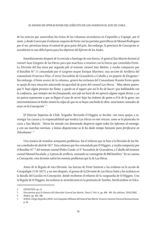 EL DIARIO DE OPERACIONES DEL EJÉRCITO DE LOS ANDES EN EL SUR DE CHILE…
30
de las noticias que anunciaban los éxitos de las columnas secundarias en Coquimbo y Copiapó, por el
norte, y desde Curicó por el esfuerzo conjunto de Freire con las partidas guerrilleras de Manuel Rodríguez
por el sur, permitían tomar el control de gran parte del país. Sin embargo, la provincia de Concepción se
transformó en una difícil presa para los objetivos del Ejército de los Andes.
Inmediatamente después de la entrada a Santiago de esta fuerza, el general San Martín destinó al
coronel Juan Gregorio de las Heras para que marchara a reunirse con la fuerza que controlaba Freire.
La División del Sur tenía por segundo jefe al teniente coronel José Melián; y estaba compuesta por
el Batallón N° 11 comandado por el sargento mayor Enrique Martínez; una sección de Artillería del
comandante Francisco Díaz; el tercer Escuadrón de Granaderos a Caballo y un piquete de Dragones.2
Sin embargo, el lento avance de la columna, generó los reclamos del Comandante Ramón Freire quién
se quejó de esta situación aduciendo incapacidad de parte del coronel Las Heras: “Mas ahora quiero,
que V. bajo algún pretexto me llame, y quedo en el seguro que así lo ha de hacer; que hablándole con
la confianza, que siempre me ha franqueado, este jefe no hará de mi aprecio alguno según diviso, y yo
no quiero exponerme a que se llegue el caso de servir bajo las órdenes de quien a él le de la gana: sus
entretenimientos en bailes tienen la culpa de que no se haya concluido la obra, estaríamos cansados de
estar en la Concepción”.3
El Director Supremo de Chile, brigadier Bernardo O’Higgins se decidió, con estas quejas a in-
vestigar las causas y la responsabilidad que tendría Las Heras en este retraso, como se lo planteaba en
carta a San Martín: “Heras ha mirado con demasiado desprecio según todos los informes al enemigo,
y con sus marchas morosas, y lentas disposiciones se le ha dado tiempo bastante para fortificarse en
Talcahuano”.4
Una manera de remediar semejantes problemas, fue el refuerzo que se hizo a la División de las He-
ras a mediados de abril de 1817. Esta columna que fue comandada por O’Higgins, y estaba compuesta por
el Batallón N° 7 del teniente coronel Pedro Conde; el 4° Escuadrón de Granaderos a Caballo del teniente
coronel Manuel Escalada; y 2 piezas de artillería, sumando un contingente de 800 hombres.5
En su camino
a Concepción, esta división sufrió los mismos problemas que la de Las Heras.
Antes de la llegada de esta División, las fuerzas de Freire batieron a las realistas en la acción de
Curapaligüe (5-IV-1817); y un mes después, el grueso de la División de Las Heras batió a los realistas en
la Batalla del Gavilán en Concepción, donde recibieron el refuerzo de la vanguardia de O’Higgins. Con
la llegada de O’Higgins, los realistas se atrincheraron en la península deTumbes, fortificándose enTalca-
2	ORNSTEIN, op. cit.
3	 Documentos para la Historia del Libertador General San Martín, TomoV, 1041 A, pp. 408 - 409. [En adelante, DHLGSM]
4	 Ibídem, pp. 404, 408.
5	 SORIA,DiegoAlejandro(2004).LasCampañasMilitaresdelGeneralSanMartín.Rosario,InstitutoNacionalSanmartiniano.
p. 60.
 