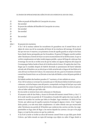 EL DIARIO DE OPERACIONES DEL EJÉRCITO DE LOS ANDES EN EL SUR DE CHILE…
34
22	 Hubo un pasado del Batallón de Concepción sin armas.
23	 Sin novedad.
24	 Se pasan dos soldados del Batallón de Concepción sin armas.
25	 Sin novedad.
26	 Sin novedad.
27
28	 Sin novedad.
29
30
Julio 1	 Se pasaron tres marineros.
2°	 A las 3 de la mañana salieron los escuadrones de granaderos con el coronel Heras con el
objeto de cortar una de las avanzadas del frente de las trincheras del enemigo. El resultado
fue que este tuvo 16 muertos y un prisionero al resto de aquella guardia se arrojó en los fosos
hasta donde fueron perseguidos por los Granaderos. El general O’Higgins marchó también
sobre Talcahuano al intento de hacer un nuevo reconocimiento de las fortificaciones, lo que se
verificó completamente sin haber tenido ninguna perdida, a pesar del fuego de cañón que hizo
el enemigo: En este día se recibió aviso de que los indios con algunos dispersos del ataque de
Carampangue habían batido al fuerte de la fortificación de Arauco. El capitán don José Cien-
fuegos que la mandaba después de haberle derrotado se posesionaron del fuerte habiendo
salvado solo 20 hombres con un oficial que se halla atrincherado a 6 leguas de San Pedro en la
costa del mar en el fuerte de Colcura. En consecuencia de esto, pasó en el momento al teniente
coronel don Ramón Freire con su División al otro lado del Biobío a echar del punto perdido al
enemigo.
	 Ha habido también dos hombres pasados el 1° marinero y el otro soldado sin armas.
3	 A las 2 de la mañana se avisó por las avanzadas que enTalcahuano habían tirado hasta quince
cañonazos, así de los buques como del puerto, acompañado con fuego de fusil por cuya razón
se pusieron los cuerpos de guardia de prevención y demás puesto sobre las armas en precau-
ción sin haber sabido por qué había sido.
4	 En esta noche se sintieron hasta siete cañonazos en Talcahuano.
5	 Al amanecer salió de San Pedro y Arauco la División del teniente coronel Freire y a las 2 ½
de la tarde marchó una partida de 45 Granaderos al mando del capitán don Juan Lavalle, al
intento de incendiar los ranchos que había en Hualpén, lugar inmediato a la Bahía de San
Vicente, por saberse que de aquella se proveía el enemigo de algunos víveres. A las 7 regresó
dicha partida y no solo tenía dado cumplimiento a la orden referida sino que encontrando
sobre Talcahuano una partida de 30 hombres que conducían dos carretas con leña, los cargó,
poniéndolos en fuga antes de llegar a los nuevos dejando las carretas a las que se les pegó
fuego y se trajo las dos yuntas con que las conducían.
6	 A las 8 de la noche se recibió un oficio del teniente coronel Freire en que daba parte desde
Colcura, que había tomado un espía del enemigo cuyo objeto era saber el lugar donde se
 