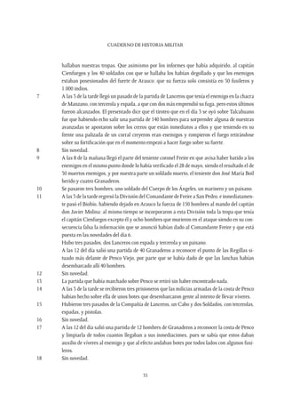 CUADERNO DE HISTORIA MILITAR
35
hallaban nuestras tropas. Que asimismo por los informes que había adquirido, al capitán
Cienfuegos y los 40 soldados con que se hallaba los habían degollado y que los enemigos
estaban posesionados del fuerte de Arauco: que su fuerza solo consistía en 50 fusileros y
1.000 indios.
7	 A las 3 de la tarde llegó un pasado de la partida de Lanceros que tenía el enemigo en la chacra
de Manzano, con tercerola y espada, a que con dos más emprendió su fuga, pero estos últimos
fueron alcanzados. El presentado dice que el tiroteo que en el día 3 se oyó sobre Talcahuano
fue que habiendo echo salir una partida de 140 hombres para sorprender alguna de nuestras
avanzadas se apostaron sobre los cerros que están inmediatos a ellos y que teniendo en su
frente una palizada de un corral creyeron eran enemigos y rompieron el fuego retirándose
sobre su fortificación que en el momento empezó a hacer fuego sobre su fuerte.
8	 Sin novedad.
9	 A las 8 de la mañana llegó el parte del teniente coronel Freire en que avisa haber batido a los
enemigos en el mismo punto donde lo había verificado el 28 de mayo, siendo el resultado el de
30 muertos enemigos, y por nuestra parte un soldado muerto, el teniente don José María Boil
herido y cuatro Granaderos.
10	 Se pasaron tres hombres, uno soldado del Cuerpo de los Ángeles, un marinero y un paisano.
11	 A las 3 de la tarde regresó la División del Comandante de Freire a San Pedro, e inmediatamen-
te pasó el Biobío, habiendo dejado en Arauco la fuerza de 150 hombres al mando del capitán
don Javier Molina: al mismo tiempo se incorporaron a esta División toda la tropa que tenía
el capitán Cienfuegos excepto él y ocho hombres que murieron en el ataque siendo en su con-
secuencia falsa la información que se anunció habían dado al Comandante Freire y que está
puesta en las novedades del día 6.
	 Hubo tres pasados, dos Lanceros con espada y tercerola y un paisano.
	 A las 12 del día salió una partida de 40 Granaderos a reconocer el punto de las Regillas si-
tuado más delante de Penco Viejo, por parte que se había dado de que las lanchas habían
desembarcado allí 40 hombres.
12	 Sin novedad.
13	 La partida que había marchado sobre Penco se retiró sin haber encontrado nada.
14	 A las 3 de la tarde se recibieron tres prisioneros que las milicias armadas de la costa de Penco
habían hecho sobre ella de unos botes que desembarcaron gente al intento de llevar víveres.
15	 Hubieron tres pasados de la Compañía de Lanceros, un Cabo y dos Soldados, con tercerolas,
espadas, y pistolas.
16	 Sin novedad.
17	 A las 12 del día salió una partida de 12 hombres de Granaderos a reconocer la costa de Penco
y limpiarla de todos cuantos llegaban a sus inmediaciones, pues se sabía que estos daban
auxilio de víveres al enemigo y que al efecto andaban botes por todos lados con algunos fusi-
leros.
18	 Sin novedad.
 