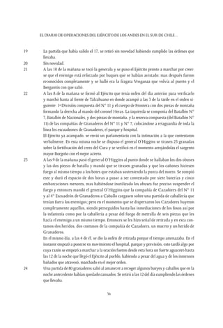 EL DIARIO DE OPERACIONES DEL EJÉRCITO DE LOS ANDES EN EL SUR DE CHILE…
36
19	 La partida que había salido el 17, se retiró sin novedad habiendo cumplido las órdenes que
llevaba.
20	 Sin novedad.
21	 A las 10 de la mañana se tocó la generala y se puso el Ejército pronto a marchar por creer-
se que el enemigo está reforzado por buques que se habían avistado; mas después fueron
reconocidos completamente y se halló era la fragata Venganza que volvía al puerto y el
Bergantín con que salió.
22	 A las 8 de la mañana se formó al Ejército que tenía orden del día anterior para verificarlo
y marchó hasta al frente de Talcahuano en donde acampó a las 3 de la tarde en el orden si-
guiente: 1ª División compuesta del N° 11 y el cuerpo de Frontera con dos piezas de montaña
formando la derecha al mando del coronel Heras. La izquierda se componía del Batallón N°
7, Batallón de Nacionales, y dos piezas de montaña, y la reserva compuesta (del Batallón N°
11) de las compañías de Granaderos del N° 11 y N° 7, colocándose a retaguardia de toda la
línea los escuadrones de Granaderos, el parque y hospital.
	 El Ejército ya acampado, se envió un parlamentario con la intimación a la que contestaron
verbalmente. En esta misma noche se dispuso el general O’Higgins se tirasen 25 granadas
sobre la fortificación del cerro del Cura y se verificó en el momento arrojándolas el sargento
mayor Borgoño con el mejor acierto.
23	 A las 9 de la mañana pasó el general O’Higgins al punto donde se hallaban los dos obuses
y las dos piezas de batalla y mandó que se tirasen granadas y que los cañones hiciesen
fuego al mismo tiempo a los botes que estaban sosteniendo la punta del morro. Se rompió
este y duró el espacio de dos horas a pasar a ser contestado por siete baterías y cinco
embarcaciones menores, mas habiéndose inutilizado los obuses fue preciso suspender el
fuego y entonces mandó el general O’Higgins que la compañía de Cazadores del N° 11
y al 4° Escuadrón de Granaderos a Caballo cargasen sobre una partida de caballería que
tenían fuera los enemigos; pero en el momento que se dispersaron los Cazadores huyeron
completamente aquellos, siendo perseguidos hasta las inmediaciones de los fosos así por
la infantería como por la caballería a pesar del fuego de metralla de seis piezas que les
hacía el enemigo a un mismo tiempo. Entonces se les hizo señal de retirada y en esta con-
tamos dos heridos, dos contusos de la compañía de Cazadores, un muerto y un herido de
Granaderos.
	 En el mismo día, a las 4 de él, se dio la orden de retirada porque el tiempo amenazaba. En el
instante empezó a ponerse en movimiento el hospital, parque y previsión, esto tardó algo por
cuya razón se empezó a marchar a la oración fueron desde esta hora un fuerte aguacero hasta
las 12 de la noche que llegó el Ejército al pueblo, habiendo a pesar del agua y de los inmensos
bañados que atravesó, marchado en el mejor orden.
24	 Una partida de 80 granaderos salió al amanecer a recoger algunos bueyes y caballos que en la
noche antecedente habían quedado cansados. Se retiró a las 12 del día cumpliendo las órdenes
que llevaba.
 