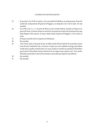 CUADERNO DE HISTORIA MILITAR
37
25	 Se presentó a las 10 de la mañana, en la avanzada de Caballería un parlamentario el que fue
conducido al alojamiento del general O’Higgins y se despachó a las 4 de la tarde, sin más
novedad.
26	 Se recibió a las 11 y ½ un parte de Penco en que avisaba haberse avistado un buque en la
punta delTomé, al mismo tiempo se avisó de la avanzada que estaba allí el parlamentario que
había llegado el día anterior, se trajo a donde estaba el general O’Higgins y a las 2 horas se
retiró.
27	 El buque avistado entró en el puerto de Talcahuano.
28	 Sin novedad.
29	 A las 4 de la tarde se dio parte de que se habían tirado del otro lado de las avanzadas catorce
tiros de fusil y habiéndose ido a reconocer se supo eran cinco soldados enemigos que habían
venido hasta aquellas inmediaciones, de cuyas resultas se mandó una partida de 40 hombres
que hicieron la descubierta hasta la distancia de una legua la que regresó a las 7 de la noche,
habiendo encontrado el rastro de los hombres anunciados que seguían más adelante.
30	 Sin novedad.
31	 Sin novedad.
 