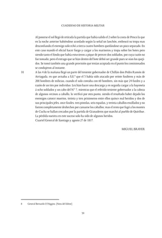 CUADERNO DE HISTORIA MILITAR
39
	 Al ponerse el sol llegó de retirada la partida que había salido el 2 sobre la costa de Penco la que
en la noche anterior habiéndose acordado según la señal un lanchón, emboscó su tropa mas
desconfiando el enemigo solo echó a tierra cuatro hombres quedándose un poco separado. En
este caso mandó el oficial hacer fuego y cargar a los marineros y tropa sobre los botes pero
siendo tanto el fondo que había estuvieron a pique de perecer dos soldados, por cuya razón no
fue tomado; pero el estrago que se hizo dentro del bote debió ser grande pues se oían los queji-
dos. Se tomó también una grande provisión que tenían acopiada en el punto los comisionados
se condujeron al instante.
10	 A las 4 de la mañana llegó un parte del teniente gobernador de Chillán don Pedro Ramón de
Arriagada, en que avisaba a S.E.8
que el 3 había sido atacado por veinte fusileros y más de
200 hombres de milicias, cuando el solo contaba con 60 hombres, sin más que 24 fusiles y a
razón de un tiro por individuo. Les hizo hacer una descarga y en seguida cargar a la bayoneta
á ocho soldados y un cabo del N° 7, mientras que el referido teniente gobernador a la cabeza
de algunos vecinos a caballo, lo verificó por otro punto, siendo el resultado haber dejado los
enemigos catorce muertos, treinta y tres prisioneros entre ellos quince mal heridos y dos de
sus principales jefes, once fusiles, tres pistolas, seis espadas, y treinta caballos ensillados y no
fueron completamente deshechos por cansarse los caballos; mas el resto que fugó a los montes
de Cucha se hallan cercados por la partida de Granaderos que marchó al pueblo de Quirihue.
La pérdida nuestra en este suceso solo ha sido de algunos heridos.
	 Cuartel General de Santiago y agosto 27 de 1817.
MIGUEL BRAYER
8	 General Bernardo O’Higgins. [Nota del Editor]
 