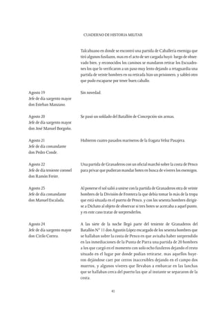CUADERNO DE HISTORIA MILITAR
41
Talcahuano en donde se encontró una partida de Caballería enemiga que
tiró algunos fusilazos, mas en el acto de ser cargada huyó: luego de obser-
vado bien, y reconocidos los caminos se mandaron retirar los Escuadro-
nes los que lo verificaron a un paso muy lento dejando a retaguardia una
partida de veinte hombres en su retirada hizo un prisionero, y sableó otro
que pudo escaparse por tener buen caballo.
Agosto 19	 Sin novedad.
Jefe de día sargento mayor
don Esteban Manzano.
Agosto 20	 Se pasó un soldado del Batallón de Concepción sin armas.
Jefe de día sargento mayor
don José Manuel Borgoño.
Agosto 21	 Hubieron cuatro pasados marineros de la fragata Veloz Pasajera.
Jefe de día comandante
don Pedro Conde.
Agosto 22	 Una partida de Granaderos con un oficial marchó sobre la costa de Penco
Jefe de día teniente coronel	 para privar que pudieran mandar botes en busca de víveres los enemigos.
don Ramón Freire.
Agosto 23	 Al ponerse el sol salió a unirse con la partida de Granaderos otra de veinte
Jefe de día comandante	 hombres de la División de Frontera la que debía tomar lo más de la tropa
don Manuel Escalada.	 que está situada en el puerto de Penco, y con los sesenta hombres dirigir-
se a Dichato al objeto de observar si tres botes se acercaba a aquel punto,
y en este caso tratar de sorprenderlos.
Agosto 24	 A las siete de la noche llegó parte del teniente de Granaderos del
Jefe de día sargento mayor 	 Batallón N° 11 don Agustín López encargado de los sesenta hombres que
don Cirilo Correa.	 se hallaban sobre la costa de Penco en que avisaba haber sorprendido
en las inmediaciones de la Punta de Parra una partida de 20 hombres
a los que cargó en el momento con solo ocho fusileros dejando el resto
situado en el lugar por donde podían retirarse, mas aquellos huye-
ron dejándose caer por cerros inaccesibles dejando en el campo dos
muertos, y algunos víveres que llevaban a embarcar en las lanchas
que se hallaban cerca del puerto las que al instante se separaron de la
costa.
 