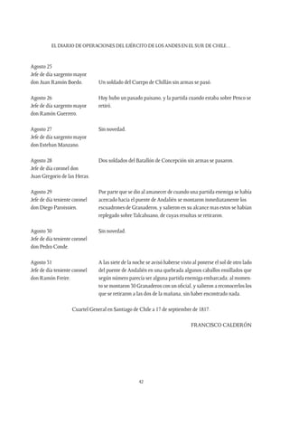 EL DIARIO DE OPERACIONES DEL EJÉRCITO DE LOS ANDES EN EL SUR DE CHILE…
42
Agosto 25
Jefe de día sargento mayor
don Juan Ramón Boedo.	 Un soldado del Cuerpo de Chillán sin armas se pasó.
Agosto 26	 Hoy hubo un pasado paisano, y la partida cuando estaba sobre Penco se
Jefe de día sargento mayor 	 retiró.
don Ramón Guerrero.	
Agosto 27	 Sin novedad.
Jefe de día sargento mayor
don Esteban Manzano.
Agosto 28	 Dos soldados del Batallón de Concepción sin armas se pasaron.
Jefe de día coronel don
Juan Gregorio de las Heras.	
Agosto 29	 Por parte que se dio al amanecer de cuando una partida enemiga se había
Jefe de día teniente coronel 	 acercado hacia el puente de Andalién se montaron inmediatamente los
don Diego Paroissien.	 escuadrones de Granaderos, y salieron en su alcance mas estos se habían
replegado sobre Talcahuano, de cuyas resultas se retiraron.
Agosto 30	 Sin novedad.
Jefe de día teniente coronel
don Pedro Conde.
Agosto 31	 A las siete de la noche se avisó haberse visto al ponerse el sol de otro lado
Jefe de día teniente coronel 	 del puente de Andalién en una quebrada algunos caballos ensillados que
don Ramón Freire.	 según número parecía ser alguna partida enemiga embarcada; al momen-
to se montaron 30 Granaderos con un oficial, y salieron a reconocerlos los
que se retiraron a las dos de la mañana, sin haber encontrado nada.
Cuartel General en Santiago de Chile a 17 de septiembre de 1817.
FRANCISCO CALDERÓN
 