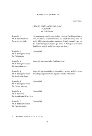 CUADERNO DE HISTORIA MILITAR
43
ANEXO Nº 4
EJÉRCITO DE LOS ANDES EN EL SUD10
BOLETÍN N° 7
OPERACIONES
Septiembre 1°
Jefe de día comandante
don Manuel Escalada.
Se pasaron dos soldados, uno artillero, y otro del Batallón de Concep-
ción, sin armas, y a las oraciones salió una partida de veinte y cinco sol-
dados del 11, cinco Granaderos, y cinco que debía de tomar el Penco; con
los cuales se dirigieron al puerto que llaman de Parra, para observar un
lanchón que venía de arriba aquel punto por víveres.
Septiembre 2
Jefe de día sargento mayor
don Cirilo Correa.
Sin novedad
Septiembre 3
Jefe de día sargento mayor
don Ramón Guerrero.
La partida que andaba sobre Quirihue regresó.
Septiembre 4
Jefe de día sargento mayor
don Juan Ramón Boedo.
La partida que marchó sobre la costa de Penco se retiró, sin haber encon-
trado buque alguno, ni menos llegadose mientras permaneció.
Septiembre 5
Jefe de día sargento mayor
don Esteban Manzano.
Sin novedad.
Septiembre 6
Jefe de día coronel
don Juan Gregorio de las Heras.
Sin novedad.
Septiembre 7
Jefe de día teniente coronel
don Diego Paroissien.
Sin novedad.
10	 AGN, Período Nacional, X, 4 - 3 - 12, fs. 358 - 359
 
