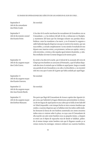 EL DIARIO DE OPERACIONES DEL EJÉRCITO DE LOS ANDES EN EL SUR DE CHILE…
44
Septiembre 8
Jefe de día comandante
don Pedro Conde.
Sin novedad.
Septiembre 9
Jefe de día teniente coronel
don Ramón Freire.
A las doce de la noche marcharon los escuadrones de Granaderos con su
Comandante, y a las órdenes del jefe de día a embarcarse en Hualpén,
y mantenerse allí hasta que los enemigos echasen sus partidas descu-
bridoras: estos las mandaron a las nueve, y en el instante le cargaron a
sable habiendo logrado dispersar una que se metió en los montes, que son
inaccesibles, y cortado completamente: la otra siendo el resultado de esto
dejasen once muertos veinte y un prisionero, incluso un capitán, veinte y
ocho tercerolas, y treinta y dos espadas igual número de pistolas, y caba-
llos ensillados sin tener la menor desgracia de nuestra parte.
Septiembre 10
Jefe de día sargento mayor
don Cirilo Correa.
Se avistó a las diez de la noche, por el oficial de la avanzada del cerro de
Chepe que tres hombres se acercaron al Portezuelo, y que le habían dispa-
rado dos tiros al centinela que se hallaba en aquel punto, luego se mandó
una partida de seis Granaderos y un cabo a la descubierta, y no encontró
solo otra cosa que el rastro de la gente que había andado por aquel lugar.
Septiembre 11
Jefe de día sargento mayor
don Ramón Guerrero.
Sin novedad.
Septiembre 12
Jefe de día sargento mayor
don Juan Ramón Boedo.
Sin novedad.
Septiembre 13
Jefe de día sargento mayor
don Esteban Manzano.
Por parte que llegó del Comandante de Arauco capitán don Agustín Ló-
pez avisa que habiendo la fragata Montesuma presentándose en distan-
cia de tres leguas de aquel punto en una caleta que se halla al otro lado del
río Tubul (impasable a este tiempo) hecho en tierra sesenta hombres que
unidos a cuarenta dispersos que se hallaban entre los indios sublevándo-
los formaron la fuerza de cien fusileros aumentada con ciento cincuenta
indios estos se vinieron sobre la plaza; en cuyo caso el Comandante de
ella marchó con solo veinte hombres tuvo su pequeño tiroteo, y después
se retiró con el objeto de separarlos más de donde se hallaban, pidien-
do al mismo tiempo veinte hombres más que le llegaron cuando ya se
venían encima los enemigos; entonces emboscó sus cuarenta hombres,
 