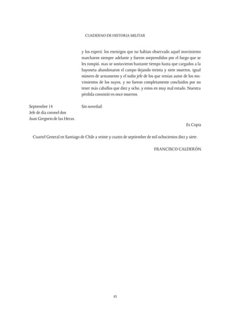 CUADERNO DE HISTORIA MILITAR
45
y los esperó; los enemigos que no habían observado aquel movimiento
marcharon siempre adelante y fueron sorprendidos por el fuego que se
les rompió, mas se sostuvieron bastante tiempo hasta que cargados a la
bayoneta abandonaron el campo dejando treinta y siete muertos, igual
número de armamento y el indio jefe de los que venían autor de los mo-
vimientos de los suyos, y no fueron completamente concluidos por no
tener más caballos que diez y ocho, y estos en muy mal estado. Nuestra
pérdida consistió en once muertos.
Septiembre 14
Jefe de día coronel don
Juan Gregorio de las Heras.
Sin novedad.
Es Copia
Cuartel General en Santiago de Chile a veinte y cuatro de septiembre de mil ochocientos diez y siete.
FRANCISCO CALDERÓN
 