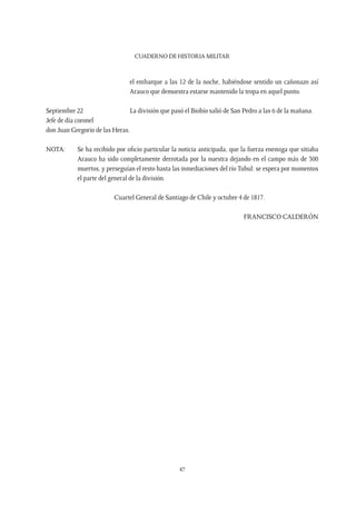CUADERNO DE HISTORIA MILITAR
47
el embarque a las 12 de la noche, habiéndose sentido un cañonazo así
Arauco que demuestra estarse mantenido la tropa en aquel punto.
Septiembre 22
Jefe de día coronel
don Juan Gregorio de las Heras.
La división que pasó el Biobío salió de San Pedro a las 6 de la mañana.
NOTA: 	 Se ha recibido por oficio particular la noticia anticipada, que la fuerza enemiga que sitiaba
Arauco ha sido completamente derrotada por la nuestra dejando en el campo más de 300
muertos, y perseguían el resto hasta las inmediaciones del río Tubul: se espera por momentos
el parte del general de la división.
Cuartel General de Santiago de Chile y octubre 4 de 1817.
FRANCISCO CALDERÓN
 