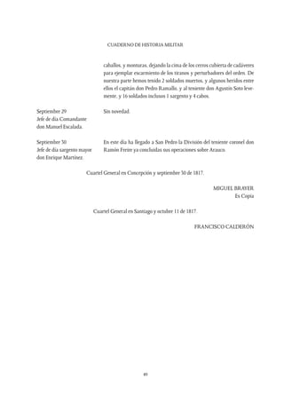 CUADERNO DE HISTORIA MILITAR
49
caballos, y monturas, dejando la cima de los cerros cubierta de cadáveres
para ejemplar escarmiento de los tiranos y perturbadores del orden. De
nuestra parte hemos tenido 2 soldados muertos, y algunos heridos entre
ellos el capitán don Pedro Ramallo, y al teniente don Agustín Soto leve-
mente, y 16 soldados inclusos 1 sargento y 4 cabos.
Septiembre 29
Jefe de día Comandante
don Manuel Escalada.
Sin novedad.
Septiembre 30
Jefe de día sargento mayor
don Enrique Martínez.
En este día ha llegado a San Pedro la División del teniente coronel don
Ramón Freire ya concluidas sus operaciones sobre Arauco.
Cuartel General en Concepción y septiembre 30 de 1817.
MIGUEL BRAYER
Es Copia
Cuartel General en Santiago y octubre 11 de 1817.
FRANCISCO CALDERÓN
 