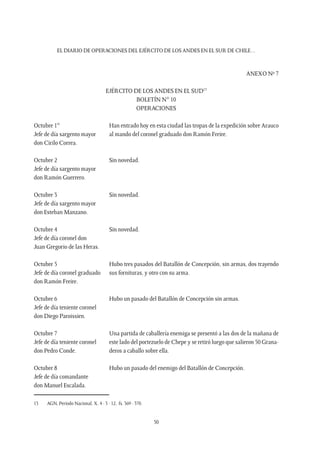 EL DIARIO DE OPERACIONES DEL EJÉRCITO DE LOS ANDES EN EL SUR DE CHILE…
50
ANEXO Nº 7
EJÉRCITO DE LOS ANDES EN EL SUD13
BOLETÍN N° 10
OPERACIONES
Octubre 1°
Jefe de día sargento mayor
don Cirilo Correa.
Han entrado hoy en esta ciudad las tropas de la expedición sobre Arauco
al mando del coronel graduado don Ramón Freire.
Octubre 2
Jefe de día sargento mayor
don Ramón Guerrero.
Sin novedad.
Octubre 3
Jefe de día sargento mayor
don Esteban Manzano.
Sin novedad.
Octubre 4
Jefe de día coronel don
Juan Gregorio de las Heras.
Sin novedad.
Octubre 5
Jefe de día coronel graduado
don Ramón Freire.
Hubo tres pasados del Batallón de Concepción, sin armas, dos trayendo
sus fornituras, y otro con su arma.
Octubre 6
Jefe de día teniente coronel
don Diego Paroissien.
Hubo un pasado del Batallón de Concepción sin armas.
Octubre 7
Jefe de día teniente coronel
don Pedro Conde.
Una partida de caballería enemiga se presentó a las dos de la mañana de
este lado del portezuelo de Chepe y se retiró luego que salieron 50 Grana-
deros a caballo sobre ella.
Octubre 8
Jefe de día comandante
don Manuel Escalada.
Hubo un pasado del enemigo del Batallón de Concepción.
13	 AGN, Período Nacional, X, 4 - 3 - 12, fs. 369 - 370.
 