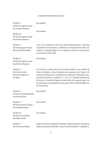 CUADERNO DE HISTORIA MILITAR
51
Octubre 9
Jefe de día sargento mayor
don Enrique Martínez.
Sin novedad.
Octubre 10
Jefe de día sargento mayor
don Ramón Guerrero.
Sin novedad.
Octubre 11
Jefe de día sargento mayor
don Juan Ramón Boedo.
A las 6 de la mañana de este día el Jefe del Estado Mayor con los dos
escuadrones de Granaderos a caballo hizo un reconocimiento sobre Tal-
cahuano, el enemigo dirigió un vivo fuego de cañón de sus lanchas que
no ocasionó el menor daño.
Octubre 12
Jefe de día sargento mayor
don Esteban Manzano.
Sin novedad.
Octubre 13
Jefe de día coronel
don Juan Gregorio de
las Heras.
En este día se recibió aviso que el enemigo reunido a una multitud de
indios se disponía a atacar los puntos que ocupamos en la frontera. En
consecuencia dispuso S.E. la salida de una columna de 100 hombres com-
puesta de Granaderos a caballo, N° 7, N° 11 y 3er
Batallón de Infantería
de Arauco, al mando del capitán de este último don Agustín López, con
las municiones correspondientes, para pasar del otro lado del Biobío so-
bre Nacimiento.
Octubre 14
Jefe de día coronel graduado
don Ramón Freire.
Sin novedad.
Octubre 15
Jefe de día teniente coronel
don Diego Paroissien.
Sin novedad.
Octubre 16
Jefe de día comandante
don Pedro Conde.
Sin novedad.
Octubre 17
Jefe de día comandante
Según las noticias recibidas de la frontera, algunas partidas enemigas se
hallan de esta parte del Biobío, lo que ha determinado S.E. a disponer la
 