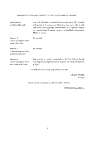 EL DIARIO DE OPERACIONES DEL EJÉRCITO DE LOS ANDES EN EL SUR DE CHILE…
52
de Granaderos
don Manuel Escalada.
marcha de 50 hombres y un oficial al mando del capitán del 3er
Batallón
de Infantería de Arauco don José María Cruz para operar sobre la orilla
derecha del Biobío, y proteger los movimientos de la expedición dirigida
por el capitán López al cual debe reunirse el capitán Molina, Comandante
Militar de Colcura.
Octubre 18
Jefe de día sargento mayor
don Cirilo Correa.
Sin novedad.
Octubre 19
Jefe de día sargento mayor
don Ramón Guerrero.
Sin novedad.
Octubre 20
Jefe de día sargento mayor
don Juan Ramón Boedo.
Hoy ha hecho su entrada en esta ciudad el N° 1° de Chile que ha sido
recibido por sus compañeros con las mayores demostraciones de unión
y alegría.
Cuartel General de Concepción y octubre 21 de 1817.
MIGUEL BRAYER
Es Copia
Cuartel General en Santiago de Chile noviembre 12 de 1817.
FRANCISCO CALDERÓN.
 
