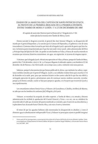 CUADERNO DE HISTORIA MILITAR
55
Diario de la marcha del capitán de navío Patricio Lynch,
al frente de la Primera Brigada de la Primera División,
entre Tambo de Moray Lurín. 17 a 25 de Diciembre de 18801
El capitán de navío don Patricio Lynch al frente de la 1ª brigada de la 1ª Di-
visión efectúa la travesía entreTambo de Mora y Lurín.
Hemos narrado la desgracia ocurrida al general don José Antonio Villagrán, su desaparición del
mando por el general Baquedano, y la sanción que la Cámara de Diputados y el gobierno a este de tanta
trascendencia. Contemos ahora la marcha por tierra de la brigada Lynch, operación de guerra que hace ho-
nor a la historia patria [repre]sentada por el que fue más tarde virrey Lynch, sabio administrador del Perú
y Príncipe Rojo del Ejército de Chile, sin perder un solo hombre en 9 días y 8 horas de marcha teniendo en
ocasiones que atravesar desiertos extensísimos, sin agua, sin vegetación, ni recursos de ninguna especie.
Y decimos, que la brigada Lynch, efectuó esta operación en 9 días y 8 horas, porque deTambo de Mora,
partió el día 17 de diciembre a las 6 A. M. y a Curayaco llegaron el esforzado capitán y sus hombres el 25 de
diciembre, día de Pascuas, a las 4 de la tarde, con su tropa sana y salva, realmente como unas pascuas.
Sabemos, porque la documentación que hemos publicado lo afirma, que mediante las sabias y opor-
tunas medidas tomadas por el general Villagrán, Lynch y sus soldados estaban listos para marchar el 16
de diciembre en la tarde; pero, para que nuestros lectores se den cuenta cabal de lo que fue esta difícil y
arriesgada operación de guerra, permítasenos antes de continuar nuestra modesta narración, recordar,
porque ya lo hemos contado, cuanto se hizo para preparar aguadas, en el trayecto que recorrerán Lynch y
sus expedicionarios.
Los comandantes señoresTomásYávar yVidaurre, de Granaderos a Caballo y Artillería de Marina,
se sabe que son los hombres de confianza [de] Villagrán y de Lynch.
Vidaurre, se recordará ha ocupado, de orden superior, a Tambo de Mora y su atinada y discreta
administración ha recibido la aprobación del Cuartel General y Yávar, a su vez, con su caballería ha
recorrido todo el valle que al oriente del puerto nombrado se extiende y por el norte de sus descubiertas y
exploradores han alcanzado hasta Chincha Alta y aún más al norte y nororiente.
El temor de que las aguadas hubiesen sido envenenadas ha desaparecido en absoluto; y como el
elemento agua es absolutamente indispensableYávar yVidaurre se preocupan cuanto es posible imaginar
1	 Forma parte de las investigaciones y transcripción de los relatos de la Guerra del Pacífico de escasa difusión e inéditos.Traba-
jo encargado por el Departamento de Historia Militar del Ejército al profesor Sergio Villalobos y al licenciado Patricio Ibarra
en el año 2006 - 2007.
 