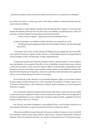 Diario de la marcha del capitán de navío Patricio Lynch, al frente de la Primera…
56
por conservar los pozos o cacimbas que existen en los áridos y desiertos caminos por donde constante-
mente trafican los soldados.
Desde luego, en Jahuey lugarcito situado al norte de Tambo de Mora, Vidaurre y Yávar han hecho
limpiar dos pequeños positos que dan muy buen agua, y los soldados, sin pedirle permiso a nadie, han
bautizado a esos dos surtideros con los nombres de esos dos buenos jefes.
—	 “Vamos a tomar un trago de… agua fresca a lo de mi comandanteYávar”.
Le decía un granadero a un soldado de Artillería de Marina que contestaba en el acto:
—	“Ya refresqué la guari (garganta) en el pozo de mi comandanteVidaurre, que tiene mejor agua
que laTuya”.
Y esos pozos como se sabe, de orden del general Villagrán fueron arreglados por don Arturo Villa-
rroel, capitán de Pontoneros, ingeniero ad hoc, patriota y servidor público especial, con especial hoja de
servicios rendidos a Chile, sin limitaciones, ni trabas, espontáneamente.
Y quede aquí constancia que Villarroel, que ganó el mote de “general dinamita” en esta campaña y
muy especialmente en los campos de Chorrillos y en los de Miraflores, haciendo saltar minas, reductos
y polvorazos sin miedo, ni temor, partió de Tambo de Mora el 16 de diciembre acompañado de cuatro
pontoneros y de otros cuatro chinos, cuatro compales, nombre cariñoso con que el Ejército nombraba a los
hijos del Celeste Imperio que tenían presos, amarrado a la durísima cadena del esclavo en los ingenios de
azúcar y en las haciendas peruanas de toda la costa enemiga.
En la tarde del día citado,Villarroel y sus ocho hombres llegaron a Jaguey, y en ese mismo momento
de orden superior el álferez Daroch de la 1ª del 3º escuadrón de Granaderos a Caballo, regresó con su
25 hombres a Chincha Baja; es decir de Belisario 2º Daroch, dejaba entregados a su suerte al pontonero
Villarroel y a su gente.
No se comprende el porque de semejante determinación; sobre todo se extraña aún más esta medida
cuando se piensa que las aguadas de Jahuey, tenían una importancia capital: ellas eran la salvaguardia de
los futuros expedicionarios, en sus cacimbas iban a encontrar el agua que debía, apagando la sed de los
hombres y bestias, salvar a la 1ª División.
Pero, Daroch, tenía orden de replegarse y como soldado de Línea, como Granadero, desistió con su
tropa dejando a Villarroel y a su gente en posesión de las famosas vertientes de Jahuey.
Villarroel sin pérdida de tiempo desmontó el terreno que rodeaba a los pozos y al caer la tarde del
día 16 quedaba a medio concluir un gran depósito, algo así como “un baño de natación de 14 metros de
largo por 3 metros 20 centímetros de ancho” que amanecía constantemente con 75 centímetros de agua.
 