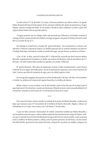 CUADERNO DE HISTORIA MILITAR
57
Cuando aclaró el 17 de diciembre, las viejas y hermosas palmeras que daban sombra a la aguada
habían desaparecido bajo el hacha potente de los artesanos soldados del capitán de pontoneros y el agua
límpida, clarísima emergía del fondo, de sus prados y llenaba la ahora amplísima cacimba a quien solo
seguían dando sombra solo tres grandes palmas.
Y téngase presente, que ese milagro, había sido ejecutado por Villarroel y sus hombres teniendo el
enemigo al frente, porque partidas de caballería enemiga amagaron a los pozos de Jahuey durante la tarde
del 16 y la noche de este al 17.
Sin embargo la actitud firme y resuelta del “general dinamita”, de sus pontoneros y asiáticos, que
adoraban aVillarroel, impusieron respeto a la caballería peruana que se contentó solamente con observar
el trabajo desde lejos, haciendo de cuando en cuando descargas, que por fortuna, no dieron en el blanco.
A las 4 A.M., es decir, antes de la diana del 17, Villarroel fue socorrido por don Francisco Muñoz
Bezanilla, segundo jefe de Granaderos a Caballo, que al frente de 80 jinetes venía de descubierta de la 1ª
División, con orden expresa [de] custodiar las aguadas y de ayudar a Villarroel.
El “general dinamita” libre ahora de importunos, terminó su labor inmediatamente y antes de poco
el Ejército tuvo en Jaguey dos lindos pozos: uno de las dimensiones expuestas y otro vecino al primero de
4 por 3 metros, que daba 60 centímetros de agua, pero, de calidad superior al otro.
En esas aguadas apagaban diariamente su sed los hombres del 2º de Línea, delTalca, de Granaderos
a Caballo, los artilleros de la batería del capitán Fontecilla y la Artillería de Marina.
Bebían a diario, en esas cacimbas, más de mil animales; jamás en los días que ahí acampó Lynch el
agua bajó más de 30 centímetros; cuando más disminuyó el líquido alcanzó a tener una profundidad de 24
centímetros, tomando su nivel natural de 75 y 60 durante las horas de la noche.
x x x
Poco antes de la diana, hemos anotado, la arribada de los jinetes de Muñoz Bezanilla; y habemos de
dejar aquí constancia que el 2º Comandante de la Artillería de Marina Benavides, llegaba a Jahuey con
160 hombres de su cuerpo, más o menos a las 7 del mismo 17 de diciembre.
Y para ser fieles cronistas e historiadores de verdad, anotaremos también que Muñoz Bezanilla y
sus Granaderos antes de ocupar a Jahuey, habían explorado minuciosamente los campos deTopará, valle-
cito que se extiende hacia el oriente fertilizado por las aguas del río de ese mismo nombre; y que tan pronto
como la Artillería de Marina penetró a Jahuey como los jinetes peruanos, los del Rímac, los del coronel
don Pedro Sevilla, aparecieron en las alturas del norte y después de caracolear sus caballos y disparar sus
 