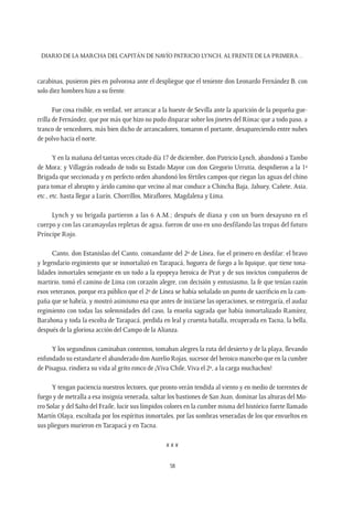 Diario de la marcha del capitán de navío Patricio Lynch, al frente de la Primera…
58
carabinas, pusieron pies en polvorosa ante el despliegue que el teniente don Leonardo Fernández B. con
solo diez hombres hizo a su frente.
Fue cosa risible, en verdad, ver arrancar a la hueste de Sevilla ante la aparición de la pequeña gue-
rrilla de Fernández, que por más que hizo no pudo disparar sobre los jinetes del Rímac que a todo paso, a
tranco de vencedores, más bien dicho de arrancadores, tomaron el portante, desapareciendo entre nubes
de polvo hacia el norte.
Y en la mañana del tantas veces citado día 17 de diciembre, don Patricio Lynch, abandonó a Tambo
de Mora; y Villagrán rodeado de todo su Estado Mayor con don Gregorio Urrutia, despidieron a la 1ª
Brigada que seccionada y en perfecto orden abandonó los fértiles campos que riegan las aguas del chino
para tomar el abrupto y árido camino que vecino al mar conduce a Chincha Baja, Jahuey, Cañete, Asia,
etc., etc. hasta llegar a Lurín, Chorrillos, Miraflores, Magdalena y Lima.
Lynch y su brigada partieron a las 6 A.M.; después de diana y con un buen desayuno en el
cuerpo y con las caramayolas repletas de agua, fueron de uno en uno desfilando las tropas del futuro
Príncipe Rojo.
Canto, don Estanislao del Canto, comandante del 2º de Línea, fue el primero en desfilar: el bravo
y legendario regimiento que se inmortalizó en Tarapacá, hoguera de fuego a lo Iquique, que tiene tona-
lidades inmortales semejante en un todo a la epopeya heroica de Prat y de sus invictos compañeros de
martirio, tomó el camino de Lima con corazón alegre, con decisión y entusiasmo, la fe que tenían razón
esos veteranos, porque era público que el 2º de Línea se había señalado un punto de sacrificio en la cam-
paña que se habría, y mostró asimismo esa que antes de iniciarse las operaciones, se entregaría, el audaz
regimiento con todas las solemnidades del caso, la enseña sagrada que había inmortalizado Ramírez,
Barahona y toda la escolta de Tarapacá, perdida en leal y cruenta batalla, recuperada en Tacna, la bella,
después de la gloriosa acción del Campo de la Alianza.
Y los segundinos caminaban contentos, tomaban alegres la ruta del desierto y de la playa, llevando
enfundado su estandarte el abanderado don Aurelio Rojas, sucesor del heroico mancebo que en la cumbre
de Pisagua, rindiera su vida al grito ronco de ¡Viva Chile, Viva el 2º, a la carga muchachos!
Y tengan paciencia nuestros lectores, que pronto verán tendida al viento y en medio de torrentes de
fuego y de metralla a esa insignia venerada, saltar los bastiones de San Juan, dominar las alturas del Mo-
rro Solar y del Salto del Fraile, lucir sus límpidos colores en la cumbre misma del histórico fuerte llamado
Martín Olaya, escoltada por los espíritus inmortales, por las sombras veneradas de los que envueltos en
sus pliegues murieron en Tarapacá y en Tacna.
x x x
 