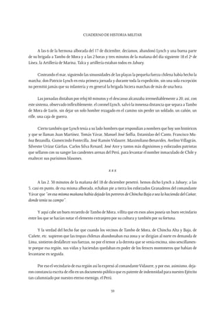 CUADERNO DE HISTORIA MILITAR
59
A las 6 de la hermosa alborada del 17 de diciembre, decíamos, abandonó Lynch y una buena parte
de su brigada a Tambo de Mora y a las 2 horas y tres minutos de la mañana del día siguiente 18 el 2º de
Línea, la Artillería de Marina, Talca y artillería estaban todos en Jahuey.
Costeando el mar, siguiendo las sinuosidades de las playas la pequeña fuerza chilena había hecho la
marcha; don Patricio Lynch en esta primera jornada y durante toda la expedición, sin una sola excepción
no permitió jamás que su infantería y en general la brigada hiciera marchas de más de una hora.
Las jornadas distaban por reloj 60 minutos y el descanso alcanzaba irremediablemente a 20; así, con
este sistema, observado inflexiblemente, el coronel Lynch, salvó la inmensa distancia que separa aTambo
de Mora de Lurín, sin dejar un solo hombre rezagado en el camino sin perder un soldado, un cañón, un
rifle, una caja de guerra.
Cierto también que Lynch tenía a su lado hombres que respondían a nombres que hoy son históricos
y que se llaman Juan Martínez, Tomás Yávar, Manuel José Soffia, Estanislao del Canto, Francisco Mu-
ñoz Bezanilla, Gumercindo Fontecilla, José Ramón Vidaurre, Maximiliano Benavides, Avelino Villagrán,
Silvestre Urízar Gárfias, Carlos Silva Renard, José Arce y tantos más dignísimos y esforzados patriotas
que sellaron con su sangre las candentes arenas del Perú, para levantar el nombre inmaculado de Chile y
enaltecer sus purísimos blasones.
x x x
A las 2. 30 minutos de la mañana del 18 de diciembre penetró, hemos dicho Lynch a Jahuey; a las
5, casi en punto, de esa misma alborada, echaban pie a tierra los esforzados Granaderos del comandante
Yávar que “en esa misma mañana había dejado los potreros de Chincha Baja o sea la hacienda del Cañar,
donde tenía su campo”.
Y aquí cabe un buen recuerdo deTambo de Mora, villita que en esos años poseía un buen vecindario
entre los que se hacían notar el elemento extranjero por su cultura y también por su fortuna.
Y la verdad del hecho fue que cuando los vecinos de Tambo de Mora, de Chincha Alta y Baja, de
Cañete, etc. supieron que las tropas chilenas abandonaban esa zona y se dirigían al norte en demanda de
Lima, sintieron desfallecer sus fuerzas, no por el temor a la derrota que se venía encima, sino sencillamen-
te porque esa región, sus vidas y haciendas quedaban en poder de los feroces montoneros que habían de
levantarse en seguida.
Por eso el vecindario de esa región así lo expresó al comandanteVidaurre, y por eso, asimismo, deja-
ron constancia escrita de ello en un documento público que es patente de indemnidad para nuestro Ejército
tan calumniado por nuestro eterno enemigo, el Perú.
 