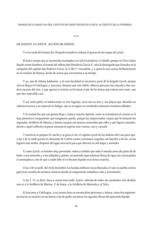 Diario de la marcha del capitán de navío Patricio Lynch, al frente de la Primera…
60
x x x
De Jahuey a Cañete. Acción de Hervai
Y en la tarde del mismo día 18 quedó reunido en Jahuey el grueso de las tropas de Lynch.
El único cuerpo que se encontraba incompleto era [el] Granaderos a Caballo, porque en Pisco había
dejado veinte hombres al mando del alférez don Desiderio GarcíaV., oficial distinguido que formaba en la
compañía del capitán don Federico Yávar, la 2ª del 1er
escuadrón, y a quien le tocó actuar brillantemente
en el combate de Humay, hecho de armas que narraremos a su tiempo.
Y ya, que de Jahuey hablamos, y en esta localidad se encuentra parte de la brigada Lynch, porque
aún no llegan el Colchagua y Atacama, diremos que este infeliz villorrio peruano esta situado a dos cua-
dras escasas del mar, y que apenas si existen se levantan al pie de las lomas que rodean este oasis, una
que otra miserable casa.
Y así como pobre en habitaciones es este lugarejo, ricos son su mar y sus playas que abundan en
sabroso marisco y en especial en cholgas, que se recogían en cantidades inmensas nuestros soldados.
Y la verdad fue que tan pronto llegó a Jahuey nuestro Ejército, como se transformó el caserío en el
más pintoresco campamento que imaginarse pueda, porque las improvisadas carpas que levantaron los
segundos, Artillería de Marina y demás cuerpos con mantas sostenidas por rifles y por ligeras ramadas,
dieron a aquel vallecito en pocos minutos el aspecto más vistoso, raro y variado.
Y mientras se prepara el rancho y se pasa el sol, el capitán Lynch da las órdenes del caso para que,
a las 2 de la tarde partan en demanda de Cañete cuatro carretones cargados con barriles a fin de, en los
lugares más áridos, disponer del agua necesaria para que abreven su sed tropa y animales.
Y, como Lynch, es hombre muy prevenido, ordena también que todo el mundo antes de partir dé de
beber a sus animales y a los soldados y jinetes, recomienda especialmente llenar de agua sus caramayolas
o cantimploras a fin de que a nadie falte el vivificante líquido en la futura marcha.
A las 2 de la tarde, del 18 de diciembre, las bandas militares tocan llamada y el aire se puebla con los
guerreros acordes de nuestros músicos dando al campamento inmediata vida y movimiento.
A las 3. 15, es decir, hora y cuarto más tarde, Lynch, rodeado de todos sus ayudantes veía desfilar
ante si a la Artillería de Marina, 2º de Línea, a la Artillería de Montaña y al Talca.
El Atacama y Colchagua, a esa misma hora se encontraban próximos a Jahuey; estos dos regimien-
tos hacían su marcha en esa forma a fin de poder encontrar las aguadas llenas del apreciado líquido.
 