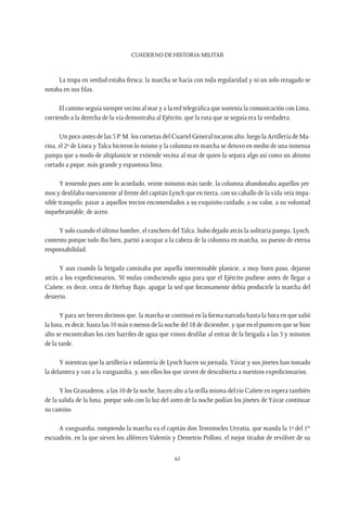 CUADERNO DE HISTORIA MILITAR
61
La tropa en verdad estaba fresca; la marcha se hacía con toda regularidad y ni un solo rezagado se
notaba en sus filas.
El camino seguía siempre vecino al mar y a la red telegráfica que sostenía la comunicación con Lima,
corriendo a la derecha de la vía demostraba al Ejército, que la ruta que se seguía era la verdadera.
Un poco antes de las 5 P. M. los cornetas del Cuartel General tocaron alto, luego la Artillería de Ma-
rina, el 2º de Línea y Talca hicieron lo mismo y la columna en marcha se detuvo en medio de una inmensa
pampa que a modo de altiplanicie se extiende vecina al mar de quien la separa algo así como un abismo
cortado a pique, más grande y espantosa lima.
Y teniendo pues ante lo acordado, veinte minutos más tarde, la columna abandonaba aquellos yer-
mos y desfilaba nuevamente al frente del capitán Lynch que en tierra, con su caballo de la vida veía impa-
sible tranquilo, pasar a aquellos tercios encomendados a su exquisito cuidado, a su valor, a su voluntad
inquebrantable, de acero.
Y solo cuando el último hombre, el ranchero del Talca, hubo dejado atrás la solitaria pampa, Lynch,
contento porque todo iba bien, partió a ocupar a la cabeza de la columna en marcha, su puesto de eterna
responsabilidad.
Y aun cuando la brigada caminaba por aquella interminable planicie, a muy buen paso, dejaron
atrás a los expedicionarios, 50 mulas conduciendo agua para que el Ejército pudiese antes de llegar a
Cañete, es decir, cerca de Herbay Bajo, apagar la sed que forzosamente debía producirle la marcha del
desierto.
Y para ser breves decimos que, la marcha se continuó en la forma narrada hasta la hora en que salió
la luna, es decir, hasta las 10 más o menos de la noche del 18 de diciembre, y que en el punto en que se hizo
alto se encontraban los cien barriles de agua que vimos desfilar al entrar de la brigada a las 5 y minutos
de la tarde.
Y mientras que la artillería e infantería de Lynch hacen su jornada, Yávar y sus jinetes han tomado
la delantera y van a la vanguardia, y, son ellos los que sirven de descubierta a nuestros expedicionarios.
Y los Granaderos, a las 10 de la noche, hacen alto a la orilla misma del río Cañete en espera también
de la salida de la luna, porque solo con la luz del astro de la noche podían los jinetes de Yávar continuar
su camino.
A vanguardia, rompiendo la marcha va el capitán don Temistocles Urrutia, que manda la 1ª del 1er
escuadrón, en la que sirven los alféreces Valentín y Demetrio Polloni, el mejor tirador de revólver de su
 