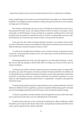 Diario de la marcha del capitán de navío Patricio Lynch, al frente de la Primera…
62
tiempo, sin duda alguna el más eximio en su arte de todo el Ejército; que sabido es que, Demetrio Polloni
Fuenzalida, hacía milagros en materia de puntería, de fijeza para poner las balas de su arma en el punto,
en el lugar que a él se le antojase.
Pero volvamos a Herbay Bajo, que este y no otro es el nombre de una hacienda que existe en las la-
deras primeras del Cañete, río que, como sabemos fertiliza el valle de su nombre; y en ese punto, es decir,
al descender a la fértil hondonada, Urrutia y los fieles de su compañía y también los de la 2ª del mismo
escuadrón hacen alto, porque la oscuridad de la noche es tan densa, tan impenetrable como tenue, moja-
dora blanquecina es la camanchaca que envuelve al valle y a una gran parte de la planicie.
Yávar, pues, hace alto y ordena a los jinetes del primer escuadrón y a sus capitanes Urrutia y Fede-
ricoYávar se desmonten su tropa con los caballos de la brida esperen el momento en que, la luz de la luna,
disipe las nubes para continuar la jornada y alcanzar a Cañete.
Y cuando los tres escuadrones han echado pie a tierra y nuestros centauros se aprontan para tomar
su descanso, una descarga altera el espacio e inicia, casi a quema ropa, la acción que la historia conserva
con el nombre de Herbay.
El enemigo parapetado tras un foso, que al día siguiente se vio existía sobre la izquierda, y cubrién-
dose con una tapia que protegía su derecha había abierto sus fuegos, que si hacía con bríos, pero sin
avanzar un solo paso.
Y no hay para que confesar cual sería la sorpresa que causa tan repentino ataque y ni tampoco debe-
mos multar, que a pesar de los pesares, de la densa oscuridad, del espanto producido en la caballada y de
lo exabruptamente que se rompieron los fuegos los Granaderos, que esa tropa especialísima mantuvieron
su posición, no retrocedieron un paso, y sin peder su formación, sin atarantarse contestaron a su vez el
fuego vivo, todo el regimiento que únicamente lo hizo la 1ª compañía del 1er
escuadrón, la del capitán don
Temistocles Urrutia.
Y mientras la tropa indicada mantiene el campo haciendo uso de sus carabinasWinchester,Yávar hace
enfrenarsuscaballosalrestodesuregimiento;yparahacercomprenderalbultoenemigo,quelecortaelpaso
que no lo teme despliega en guerrilla una parte de la tropa y la envía al asalto de la posición enemiga.
Y mientras se ejecutaba la maniobra indicada el resto del regimiento se retira en orden sobre la pla-
nicie en espera de la luz de la luna o en la de la alborada del día 19 de diciembre.
El capitán Urrutia intertanto se bate con denuedo secundado por los alféreces Balbontín y Pollini
Fuenzalida, que hace lujo de valor durante toda la noche, acompañado por el primero don Fidel Carmen
Acuña y por los sargentos Pizarro, Alarcón y Marabolí.
 