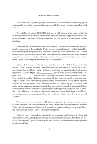 CUADERNO DE HISTORIA MILITAR
63
Y don Tomás Yávar, que sabe que Lynch debe estar a lo más a dos horas de distancia y que no
puede calcular con cuantos enemigos se bate, avisa a su jefe lo ocurrido y continúa tranquilamente el
combate.
Y la verdad fue que la noche del 18 al 19 de diciembre de 1880, fue noche de sus obras; y si la acción
de Herbay no se convirtió en desastre, fue únicamente debido a la serenidad con que el comandanteYávar
recibió la sorpresa; a la disciplina férrea de su regimiento y al valor y esfuerzo de sus capitanes y selecta
oficialidad.
Es necesario haberse batido alguna vez de noche para poder estimar la inmensa diferencia que existe
entre los combates que se dan a la clara luz del día y los que se pelean a la luz de las estrellas. Las tinieblas,
la oscuridad impenetrable que alumbran solamente los fogonazos de los combatientes, dan a la lucha
distante la noche, espectros espeluznantes; el peligro se agiganta, el enemigo se triplica; y si el mismo no
es grande y el amor a la patria, a la bandera no sea firmes, el miedo puede tomar fácilmente a los comba-
tientes y dan al tanto hacer perder los estribos al más alentado capitán.
Allá cuando éramos mozos, ahora treinta y dos años, en la noche del 27 de diciembre de 1880,
tuvimos la honra, la gloria, de asistir a un combate nocturno; compartimos esa fortuna con los capi-
tanes señores Anselmo Blanlot Holley y José María Barahona y con los señores oficiales de nuestro
regimiento “El Curicó” Miguel Luis ____________, Luis F. Cabezas, José Manuel Sepúlveda, Ma-
rín y Darío ____________ que con bravura sinigual sostuvieron su puesto obteniendo la victoria.
Pero, con toda ingenuidad, declaramos que aunque 32 años hacen que aquello ocurrió, aún no se
disipa de nuestro ánimo el recuerdo de aquella acción de aquella noche, en la que perdimos a nuestro
estimado jefe don José Olano, caído como bravo al frente del enemigo, porque la oscuridad de la
noche, las tinieblas impenetrables que nos rodeaban aumentaron de tal modo la responsabilidad que
nuestros débiles hombros demostraban, que con ingenuidad lo repetimos, confesamos, solo el pundo-
nor, el amor a la patria, a la bandera, el ejemplo de los capitanes a nuestras órdenes, al ser chilenos,
nos hizo aguantarnos en nuestro puesto, hasta que el alba con sus luces alumbró las quebradas del
Manzano.
Por eso damos al combate nocturno de Herbay las proporciones que realmente, tuvo, porque fue
de noche, porque para ver al invisible enemigo que tenían al frente los Granaderos de Urrutia, Balbontín
Pollini y Vivanco, que permaneció esa noche de avanzada, no tuvieron más luz que las de sus carabinas,
más norte y guía que el amor a Chile, a la lejana y querida patria.
Y la noche entera, el coronel don Pedro Sevilla que mandaba a los Carabineros del Rimac y el
coronel don Victorino Arceniega que tenía a sus órdenes ciento cincuenta infantes, defendieron con inu-
sitado tesón los fosos y tapiales de Herbay y solo a las cinco de la mañana abandonaron sus prisiones
dirigiéndose a Cañete.
 
