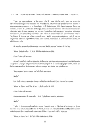 Diario de la marcha del capitán de navío Patricio Lynch, al frente de la Primera…
64
Y para que nuestros lectores se den cuenta cabal de esta acción, he aquí el parte que la superio-
ridad militar enemiga elevó el coronel don Pedro Sevilla, caballeroso jefe peruano a quien tuvimos el
honor de conocer prisionero en la alborada del 28 de diciembre de 1880, día de inocentes, día en que
asimismo, el cabo de Carabineros de Yungay, don Amador Marín P. niño entonces de unos dieciséis
a diecisiete años, lo pasó realmente por inocente, haciéndolo rendir su sable y tomándolo prisionero,
mano a mano, con esforzado y caballeroso valor personal, sesión que no solo aplaudieron los jefes de
Carabineros de Yungay, que sabido es que el coronel Sevilla hizo publicar elogios en Lurín de nuestro
amigo el hoy estimado Negro Marín, que si tiene oculto el rostro oculta en cambio una alma blanca, un
nobilísimo corazón.
He aquí los partes telegráficos en que el coronel Sevilla, narra el combate de Herbay,
“Lima. Recibido a las 2.55 A.M. del 19 de diciembre de 1880.
Exmo. Señor Jefe Supremo:
Después que el sub-prefecto reocupó a Herbay, se arrojó al enemigo como a una legua de distancia.
Me apresuro a proteger la infantería con caballería y después de un sostenido fuego por ambas partes, que
duró cerca de una hora, los invasores cedieron el campo, retirándose precipitadamente.
Tengo algunos heridos y muerto el caballo de un corneta.
Sevilla”.
Esta fue la primera comunicación que recibió don Nicolás de Piérola. He aquí la segunda:
“Lima, recibido a las 6.35 A.M. del 19 de diciembre de 1880.
Exmo. Señor Jefe Supremo:
El ataque comenzó de nuevo a las 5 A.M. Defendemos nuestras posiciones.
Sevilla”.
Y a las 11.50 minutos de la noche del mismo 19 de diciembre, en el Palacio de losVirreyes, el último
inca como se ha de llamar a don Nicolás de Piérola, se hacía leer por su Jefe del Estado Mayor don Guiller-
mo Billinghurts, hoy candidato a la presidencia del Perú el parte telegráfico siguiente:
“Lima, recibido a las 11.50 P.M. - 19 de diciembre de 1880.
 