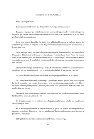 CUADERNO DE HISTORIA MILITAR
65
Exmo. Señor Jefe Supremo.
Después de un nutrido tiroteo que duró una hora el enemigo se retiró de nuevo.
Esto es tan vergonzoso que me inclino a creer sea una maniobra que encubre otra intención; porque
las fuerzas que vinieron contra nosotros consisten en cerca de cuatro o cinco mil hombres de las tres armas
y se han retirado apresuradamente.
Tengo un prisionero (Estanislao Carrizo) y otros soldados chilenos que no pudieron seguir a sus
compañeros que volaban, se arrojaron al mar. No fue posible sacarlos inmediatamente a consecuencia de
lo vertical del cerro.
De las investigaciones a que sometí al prisionero parece que se llama Estanislao Carrizo soldado del
3er
escuadrón del regimiento de Granaderos a Caballo, cuyo coronel se llama Tomás Yávar. Este cuerpo,
fuerza de 600 hombres, fue el que tuvimos al frente anoche y cedió el campo a los ciudadanos de Herbay,
no soldados, y una parte de la caballería bajo mi mando, las únicas fuerzas nuestras que tomaron parte
en el combate.
La división del enemigo salió de Jahuey a las 2 A.M. en este orden: una batería de montaña de cua-
tro cañones, tres cuerpos de infantería y tres escuadrones de caballería de 200 hombres cada uno.
Los cuatro chilenos que se bajaron a la playa se les persigue y probablemente se les tomará.
Los chilenos han abandonado en su campo, –visitado por nuestra guardia avanzada– algunos
barriles de agua, vino y ron, cuartos de carne, esas y otras provisiones, además de muchos otros diferen-
tes objetos, robados probablemente a personas particulares, tales como: silletas, hamacas, ropa, ollas
y útiles de cocina, etc., etc.
Después de la escaramuza nuestra guardia avanzada tomó una bandera de campamento y una
bandera chilena con su asta, sillas, etc., etc.
Los artículos tomados con el prisionero son: el equipo completo de un caballo, una carabina, un
afilado sable y un corvo.
Me es muy satisfactorio poner en conocimiento de V. E. que el Sub Prefecto ha correspondido dig-
namente a la confianza del gobierno y que los ciudadanos del distrito rivalizaron entre sí en desplegar su
patriotismo y entusiasmo.
La brigada de caballería ha tenido un comienzo brillante, excelente tropa.
 