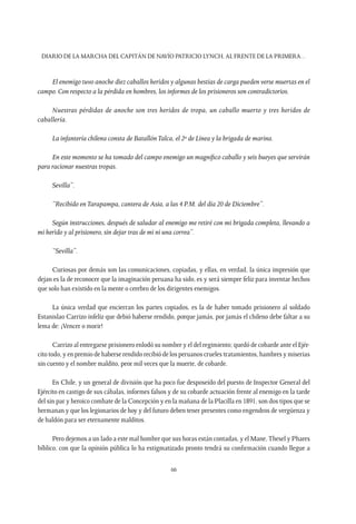 Diario de la marcha del capitán de navío Patricio Lynch, al frente de la Primera…
66
El enemigo tuvo anoche diez caballos heridos y algunas bestias de carga pueden verse muertas en el
campo. Con respecto a la pérdida en hombres, los informes de los prisioneros son contradictorios.
Nuestras pérdidas de anoche son tres heridos de tropa, un caballo muerto y tres heridos de
caballería.
La infantería chilena consta de BatallónTalca, el 2º de Línea y la brigada de marina.
En este momento se ha tomado del campo enemigo un magnífico caballo y seis bueyes que servirán
para racionar nuestras tropas.
Sevilla”.
“Recibido enTarapampa, cantera de Asia, a las 4 P.M. del día 20 de Diciembre”.
Según instrucciones, después de saludar al enemigo me retiré con mi brigada completa, llevando a
mi herido y al prisionero, sin dejar tras de mi ni una correa”.
“Sevilla”.
Curiosas por demás son las comunicaciones, copiadas, y ellas, en verdad, la única impresión que
dejan es la de reconocer que la imaginación peruana ha sido, es y será siempre feliz para inventar hechos
que solo han existido en la mente o cerebro de los dirigentes enemigos.
La única verdad que encierran los partes copiados, es la de haber tomado prisionero al soldado
Estanislao Carrizo infeliz que debió haberse rendido, porque jamás, por jamás el chileno debe faltar a su
lema de: ¡Vencer o morir!
Carrizo al entregarse prisionero enlodó su nombre y el del regimiento; quedó de cobarde ante el Ejér-
cito todo, y en premio de haberse rendido recibió de los peruanos crueles tratamientos, hambres y miserias
sin cuento y el nombre maldito, peor mil veces que la muerte, de cobarde.
En Chile, y un general de división que ha poco fue desposeído del puesto de Inspector General del
Ejército en castigo de sus cábalas, informes falsos y de su cobarde actuación frente al enemigo en la tarde
del sin par y heroico combate de la Concepción y en la mañana de la Placilla en 1891, son dos tipos que se
hermanan y que los legionarios de hoy y del futuro deben tener presentes como engendros de vergüenza y
de baldón para ser eternamente malditos.
Pero dejemos a un lado a este mal hombre que sus horas están contadas, y el Mane,Thesel y Phares
bíblico, con que la opinión pública lo ha estigmatizado pronto tendrá su confirmación cuando llegue a
 