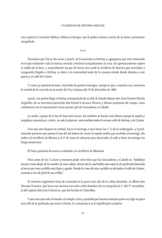 CUADERNO DE HISTORIA MILITAR
67
esta capital la Comisión Militar chilena en Europa, que le pedirá estricta cuenta de su honra atrozmente
atropellada.
x x x
Decíamos que Yávar dio aviso a Lynch, de lo ocurrido en Herbay y agregamos que este estimando
en lo que realmente valía la noticia enviada continuó tranquilamente su ruta; sin apresuramiento esperó
la salida de la luna, y naturalmente un par de horas más tarde la Artillería de Marina que marchaba a
vanguardia llegaba a Herbay, es decir a la extremidad norte de la comarca desde donde domina a este
punto y al valle de Cañete.
Y como ya nuestros lectores, han leído los partes enemigos, tiempo es que, a nuestra vez, narremos
la verdad de lo ocurrido en la noche del 18 y mañana del 19 de diciembre de 1880.
Lynch, tan pronto llegó a Herbay acompañado de su Jefe de Estado Mayor don JuanVicente Dávila
Argüelles, de su secretario particular don Daniel Carrasco Álvarez y demás ayudantes de campo, como
conferenció con el comandanteYávar primer jefe de Granaderos a Caballo.
La noche, a pesar de la luz de luna está oscura; las tinieblas se hacían más densas porque la tupida y
mojadora camanchaca, cubría, no solo la planicie, sino también todo el extenso valle de Herbay y de Cañete.
Uno que otro disparo en verdad, hacía el enemigo a esas horas las 3 ¾ de la madrugada, y Lynch,
teniendo presente que pronto la luz del sol habría de correr la tupida niebla que ocultaba al enemigo, dio
orden a la Artillería de Marina y el 2º de Línea de alistarse para descender al valle y batir al enemigo tan
luego amaneciere.
El Talca quedaría de reserva cuidando a la Artillería de Montaña.
Poco antes de las 5 aclaró y entonces pudo verse bien que los Granaderos a Caballo se “hallaban
un poco más abajo de la cumbre de una colina, detrás de la cual había una especie de quebrada limitada
al norte por una cuchilla más baja y aguda. Desde la cima de esta cuchilla se divisaba el valle de Cañete,
estando a tiro de fusil de sus orillas”.
El veterano regimiento tenía de avanzada en la parte más alta de la colina desolada, al alférez don
Nicanor Vivanco, que hacía ese servicio con ocho o diez hombres de su compañía la 1ª del 3er
escuadrón,
la del capitán don Luis Contreras, que fue herido en Chorrillos.
Y por más que todo el mundo a la simple vista y ayudado por buenos anteojos quiso ver algo un poco
más allá de la quebrada que tenía al frente, la camanchaca se lo impidió por completo.
 