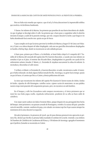 Diario de la marcha del capitán de navío Patricio Lynch, al frente de la Primera…
68
Pero no hubo más remedio que esperar a que el sol y la brisa descorriesen la impenetrable neblina
que envolvía a la fertilísima hondonada.
Y fueron, los infantes de la Marina, los primeros que poseídos de una fuerte descubierta de caballe-
ría que al galope se descolgó sobre el valle, los primeros que a buen paso y cargándose sobre la derecha
iniciaron el ataque y asalto de la posición enemiga, que este, ocupara durante la noche y que luego se vio
había abandonado hacía mucho rato, quizás un par de horas.
Y para cumplir con lo que la táctica previene la Artillería de Marina y luego el 2º de Línea conVidau-
rre y Canto a su cabeza después de haber desplegado, cada uno sus guerrillas descendieron desplegados
en batalla a Herbay Bajo, donde no encontraron un solo soldado peruano.
A buen paso, primero por el flanco, a la desfilada, se lanzó ladera abajo la 4ª compañía del 1er
ba-
tallón de la Marina del comando del capitán don Pío Guerrero Bascuñán, y cuando aún esos infantes no
sentaban el pie en el plan, el teniente don Ricardo Ekers, desplegándose en guerrilla con ayuda de los
subtenientes señores Amador 2º Montt y L. Fernández B, trepaban nuevamente la colina de enfrente, la
encimaban y descendían al valle mismo.
Y ni Ekers, ni Montt, ni Fernández B. y Guerrero Bascuñán, ni nadie, encontraron a nadie: el enemi-
go se había esfumado; sin duda alguna habían tomado Sevilla, Arceniega y su gente hacía tiempo, quizás
un par de horas, el camino que lleva a Cañete y demás poblaciones del norte.
Lo único que encontraron los infantes del capitán Pío Guzmán B. fueron trastos de cholos, fundas
de fusiles, cápsulas de rifle Remington, vainillas varias, cajones vacíos de municiones; en una palabra
nuestra tropa tomó posesión del campamento peruano, pero, sin encontrar un solo hombres.
En el bosque y valle los Granaderos nada tampoco encontraron y el único prisionero que se
tomó fue una linda yegua rosilla, enjadeada militarmente, pendiente de su silla un buen sable de
caballería.
Con mejor suerte anduvo sin duda el teniente Ekers, porque después de una perseguida bien hecha
del bosque, tomó prisionero a un paisano armado de Remington y vestido a la usanza del país: pantalón
corto de mezclilla, camisón, sombrero de paja y sin calzado; ese mismo traje fue el que usaron siempre los
montoneros de la zona durante la ocupación.
Llevado el prisionero a la presencia de Lynch, que de paso diremos presenció esta operación en pri-
mera fila, declaró que Sevilla en persona había mandado el combate de la noche, teniendo a sus órdenes
365 hombres de Caballería de Carabineros del Rimac y 150 infantes de Arceniega; agregaba el montonero
que el prefecto Zamudio se encontraba en Cañete.
 