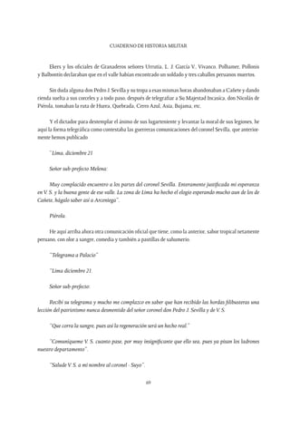 CUADERNO DE HISTORIA MILITAR
69
Ekers y los oficiales de Granaderos señores Urrutia, L. J. García V., Vivanco. Polhamer, Pollonis
y Balbontín declaraban que en el valle habían encontrado un soldado y tres caballos peruanos muertos.
Sin duda alguna don Pedro J. Sevilla y su tropa a esas mismas horas abandonaban a Cañete y dando
rienda suelta a sus corceles y a todo paso, después de telegrafiar a Su Majestad Incasíca, don Nicolás de
Piérola, tomaban la ruta de Hurea, Quebrada, Cerro Azul, Asia, Bujama, etc.
Y el dictador para destemplar el ánimo de sus lugarteniente y levantar la moral de sus legiones, he
aquí la forma telegráfica como contestaba las guerreras comunicaciones del coronel Sevilla, que anterior-
mente hemos publicado
“Lima, diciembre 21
Señor sub-prefecto Melena:
Muy complacido encuentro a los partes del coronel Sevilla. Enteramente justificada mi esperanza
en V. S. y la buena gente de ese valle. La zona de Lima ha hecho el elogio esperando mucho aun de los de
Cañete, hágalo saber así a Arceniega”.
Piérola.
He aquí arriba ahora otra comunicación oficial que tiene, como la anterior, sabor tropical netamente
peruano, con olor a sangre, comedia y también a pastillas de sahumerio.
“Telegrama a Palacio”
“Lima diciembre 21.
Señor sub-prefecto:
Recibí su telegrama y mucho me complazco en saber que han recibido las hordas filibusteras una
lección del patriotismo nunca desmentido del señor coronel don Pedro J. Sevilla y deV. S.
“Que corra la sangre, pues así la regeneración será un hecho real.”
“Comuníqueme V. S. cuanto pase, por muy insignificante que ello sea, pues ya pisan los ladrones
nuestro departamento”.
“SaludeV. S. a mi nombre al coronel - Suyo”.
 