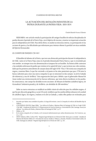 CUADERNO DE HISTORIA MILITAR
7
LA ACTUACIÓN DEL BATALLÓN INFANTES DE LA
PATRIA DURANTE LA PATRIA VIEJA. 1810-1814
Claudio EduardoVivanco Cifuentes
RESUMEN: este artículo estudia la participación del antiguo batallón de milicias disciplinadas de
pardos durante el período de la PatriaVieja, con el objetivo de rescatar y mostrar su importante actuación
para la independencia de Chile. Para dicho efecto, se analizó su estructura interna, su participación en las
acciones de guerra y las dificultades que enfrentaron para intentar obtener la paridad con otras unidades
del Ejército Restaurador.
El Cuerpo de Pardos 1720-1811
El Batallón de Infantes de la Patria, que tuvo una destacada participación durante la independencia
de Chile, tanto en la Patria Vieja como en el período denominado Patria Nueva y que es recordado por
este nombre, no siempre tuvo esta denominación ni tampoco fue un batallón. Su historia debe rastrearse
a las unidades milicianas de pardos que existían en la capital del reino1
y que tuvieron una vida continúa,
dado que los primeros antecedentes de cuerpos datan del siglo XVII.2
Para 1720 existía una compañía de
negros y morenos libres, la que fue creciendo a tal punto en los años posteriores que para 1750 tenía la
fuerza suficiente para crear una nueva compañía la que se estructuró en dos cuerpos: La de la Cañada
(de infantería) y una de Artillería.3
Esta organización duró poco, debido a que el gobernador Manuel de
Amat realizó una reestructuración de las fuerzas milicianas, que tenía directa incidencia en los pardos.
En consecuencia, este cuerpo fue dividido en tres secciones: de Húsares de Borbón (caballería ligera), de
Granaderos4
(infantería pesada) y de Artillería, con alrededor de 200 miembros.5
Sobre su nueva estructura se estableció un doble criterio de selección para los soldados negros, el
que fue por ubicación geográfica y racial. El racial, establecía que los zambos debían alistarse en la unidad
de caballería ligera, los negros y mulatos en la De La Cañada, y todos ellos podían ser reclutados para
1	 Recordar que habían otras unidades de pardos a lo largo del territorio, como la Compañía de milicias del Batallón Fijo de
Valdivia.
2	 CONTRERAS CRUCES, Hugo (2006). “Las milicias de Pardos y Morenos libres de Santiago de Chile en el siglo XVIII,
1760-1800”, Cuadernos de Historia Nº 25 (Departamento de Ciencias Históricas, Universidad de Chile, Santiago, marzo) (en
adelante “Las milicias de Pardos y Morenos libres de Santiago de Chile”), p. 97.
3	 Ibídem, p. 102.
4	 Es la misma compañía de La Cañada y se le reconoció indistintamente por ambas denominaciones. Ver Contreras, op.
cit.,p. 103.
5	 OÑAT, Roberto y ROA, Carlos (1953). “Régimen legal del Ejército en el Reino de Chile: Notas para su estudio”, Estudios de
Historia del Derecho Chileno Nº 1 (Facultad de Ciencias Jurídicas, Políticas y Sociales, Pontificia Universidad Católica de
Chile, Santiago) (en adelante “Régimen legal del Ejército en el Reino de Chile”), p. 165.
 